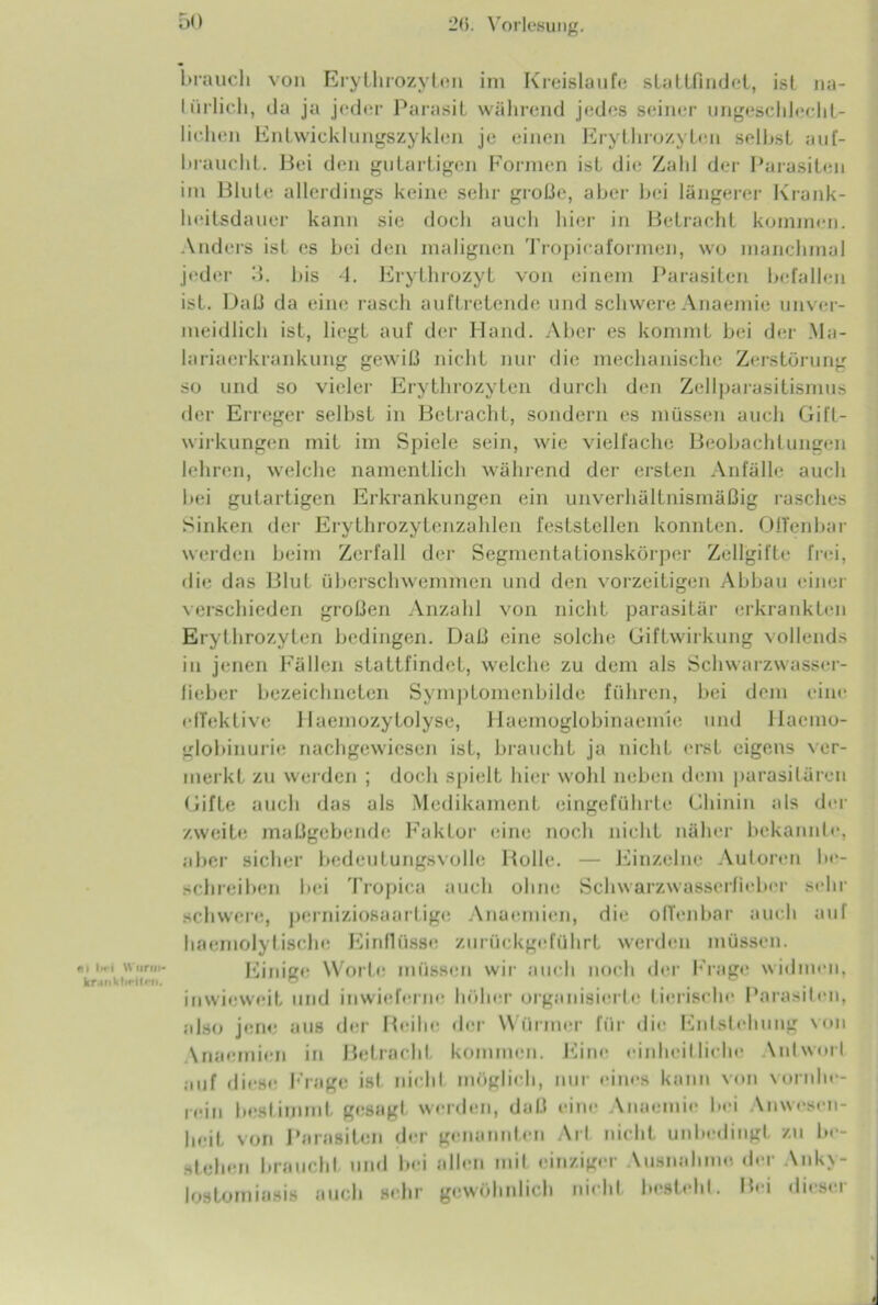 #•» Im j Wurrn- kr.»nkfirit*'n. brauch von Erythrozyten im Kreisläufe slattfindcl, ist na- türlich, da ja jeder Parasit während jedes seiner ungeschlecht- lichen Entwicklungszyklen je einen Erythrozylen seihst auf- hraucht. Bei den gutartigen Formen ist die Zahl der Parasiten im Blute allerdings keine sehr große, aber bei längerer Krank- heitsdauer kann sie doch auch hier in Betracht kommen. Anders ist es bei den malignen Tropicaformen, wo manchmal jeder 3. bis 4. Erythrozyt von einem Parasiten befallen ist. Daß da eine rasch auftretende und schwere Anaemie unver- meidlich ist, liegt auf der Hand. Aber es kommt bei der .Ma- lariaerkrankung gewiß nicht nur die mechanische Zerstörung so und so vieler Erythrozyten durch den Zellparasitismus der Erreger selbst in Betracht, sondern es müssen auch Gifl- wirkungen mit im Spiele sein, wie vielfache Beobachtungen lehren, welche namentlich während der ersten Anfälle auch bei gutartigen Erkrankungen ein unverhältnismäßig rasches Sinken der Erythrozytenzahlen feststellen konnten. Offenbar werden beim Zerfall der Segmentationskörper Zellgifte frei, die das Blut überschwemmen und den vorzeitigen Abbau einer verschieden großen Anzahl von nicht parasitär erkrankten Erythrozyten bedingen. Daß eine solche Giftwirkung vollends in jenen Fällen stattfindet, welche zu dem als Schwarzwasser- lieber bezeichneten Symptomenbilde führen, bei dem eine effektive Haemozytolyse, Haemoglobinaemie und Hacmo- globinurie nachgewiesen ist, braucht ja nicht erst eigens ver- merkt zu werden ; doch spielt hier wohl neben dem parasitären Gifte auch das als Medikament eingeführte Chinin als der zweite maßgebende Faktor eine noch nicht näher bekannte, aber sicher bedeutungsvolle Bolle. — Einzelne Autoren be- schreiben bei Tropica auch ohne Schwarzwasserfieber sehr schwere, perniziosaartige Anaemien, die offenbar auch aul haemolytische Einflüsse zurückgeführt werden müssen. Einige Worte müssen wir auch noch der Frage widmen, inwieweit und inwicferne höher organisierte lierisrhc Parasiten, also jene aus der Beilie der Würmer für die Entstehung von \naemien in Betracht kommen. Eine einheitliche \ntwort auf diese Frage ist nichl möglich, nur eines kann von vornhe- rein bestimmt gesagt werden, daß eine Anaemie bei Anwesen- heit von Parasiten der genannten Art nicht unbedingt zu be- stehen braucht und bei allen mit einziger Vusnahmo der Anky- lostomiasis auch sehr gewöhnlich nicht besteht. Bei dieser