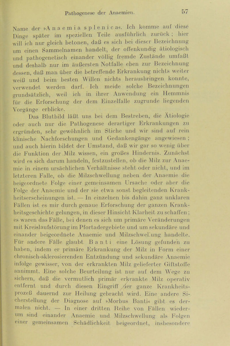 Name der »A n a e m i a s p 1 e n i c a«. Ich komme au! diese Dino'c später im speziellen Teile ausführlich zurück ; hier will ich nur gleich betonen, daß es sich bei dieser Bezeichnung um einen Sammelnamen handelt, der offenkundig ätiologisch und pathogenetisch einander völlig fremde Zustände um laßt und deshalb nur im äußersten Notfälle eben zur Bezeichnung dessen, daß man über die betreffende Erkrankung nichts weiter weiß und beim besten Willen nichts herausbringen konnte, verwendet werden darf. Ich meide solche Bezeichnungen grundsätzlich, weil ich in ihrer Anwendung ein Hemmnis für die Erforschung der dem Einzelfalle zugrunde liegenden Vorgänge erblicke. Das Blutbild läßt uns bei dem Bestreben, die Ätiologie oder auch nur die Pathogenese derartiger Erkrankungen zu ergründen, sehr gewöhnlich im Stiche und wir sind auf rein klinische Nachforschungen und Gedankengänge angewiesen ; und auch hierin bildet der Umstand, daß wir gar so wenig über die Funktion der .Milz wissen, ein großes Hindernis. Zunächst wird es sich darum handeln, festzustellen, ob die Milz zur Anae- mie in einem ursächlichen Verhältnisse steht oder nicht, und im letzteren Falle, ob die Milzschwellung neben der Anaemie die beigeordnete Folge einer gemeinsamen Ursache oder aber die Folge der Anaemie und der sie etwa sonst begleitenden Krank- heitserscheinungen ist. — In einzelnen bis dahin ganz unklaren Fällen ist es mir durch genaue Erforschung der ganzen Krank- heitsgeschichte gelungen, in dieser Hinsicht Klarheit zu schaffen ; es waren das Fälle, bei denen es sich um primäre Veränderungen mit Kreislaufstörung im Pfortadergebiete und um sekundäre und einander beigeordnete Anaemie und Milzschwekung handelte. Für andere Fälle glaubt B a n t i eine Lösung gefunden zu haben, indem er primäre Erkrankung der Milz in Form einer chronisch-sklerosierenden Entzündung und sekundäre Anaemie infolge gewisser, von der erkrankten Milz gelieferter Giftstoffe annimmt. Eine solche Beurteilung ist nur auf dem Wege zu sichern, daß die vermutlich primär erkrankte Milz operativ entfernt und durch diesen Eingriff der ganze Krankheits- prozeß dauernd zur Heilung gebracht wird. Eine andere Si- cherstellung der Diagnose auf »Morbus Banti« gibt es der- malen nicht. — In einer dritten Reihe von Fällen wieder- um sind einander Anaemie und Milzschwellung als Folgen einer gemeinsamen Schädlichkeit beigeordnet, insbesondere