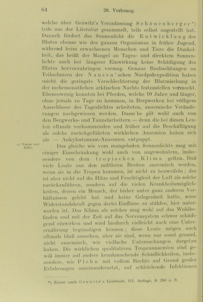 c) Wärme mul Kälte. welche über Grawitz’s Veranlassung S c h ö n c n b e rgcr‘) leils aus der Literatur gesammelt, Leils selbst angestellt hat. Danach lördert das Sonnenlicht die Entwicklung des Blutes ebenso wie des ganzen Organismus in früher Jugend, während beim erwachsenen Menschen und Tiere die Dunkel- heit, das heißt der Mangel an Tages- und direktem Sonnen- lichte auch bei längerer Einwirkung keine Schädigung des Blutes hervorzubringen vermag. Genaue Beobachtungen an Teilnehmern der N a n s e n ’ sehen Nordpolexpedition haben »nicht die geringste Verschlechterung der Blutmischung in der mehrmonalliehen arktischen Nacht« festzustellen vermocht. Ebensowenig konnten bei Pferden, welche 10 Jahre und länger, ohne jemals zu Tage zu kommen, in Bergwerken bei völligem Ausschlüsse des Tageslichtes arbeiteten, anaemische Verände- rungen nachgewiesen werden. Dasse'be gilt wohl auch von den Bergwerks-und Tunnelarbeitern — denn die bei diesen Leu- ten oftmals vorkommenden und früher auf die Beschäftigung als solche zurückgeführten wirklichen Anaemien haben sich als — Ankylostomum-Anaemien entpuppt. Das gleiche wie vom mangelnden Sonnenlichte mag mit einiger Einschränkung wohl auch von ungewohntem, insbe- sondere von dem tropischen K 1 i m a gelten. Dali viele Leute aus den mittleren Breiten anaemisch werden, wenn sie in die Tropen kommen, ist nicht zu bezweifeln ; das ist aber nicht auf die Hitze und Feuchtigkeit der Luft als solche zurückzuführen, sondern auf die vielen Krankheitsmöglich- keiten, denen ein Mensch, der bisher unter ganz anderen Ver- hältnissen gelebt hat und keine Gelegenheit hatte, seine Widerslandskraft gegen derlei Einflüsse zu stählen, hier unter- worfen ist. Das Klima als solches mag wohl auf das Wohlbe- finden und mit der Zeit auf das Nervensystem schwer schädi- gend einwirken und wird hiedurch vielleicht auch eine l nler- ernährung begünstigen können; diese Leute mögen auch oftmals Mail aussehen, aber sie sind, wenn nur sonst gesund, nicht anaemisch, wie vielfache Untersuchungen dargetan haben. I >ie wirklichen (|iialitaLiveu I ropenanaeinicn sind ge- wj(3 iininer auf andere krankmachende Schädlichkeiten, insbe- sondere, wie Pich n mit vollem Hechle auf Grund großer Erfahrungen auseinanderseizl, auf schleichende Infektionen ) Zit i^rt nncti II rn w i ta « Lflirlmnli. III. Anfluge, 8. 2511 <*. 11.