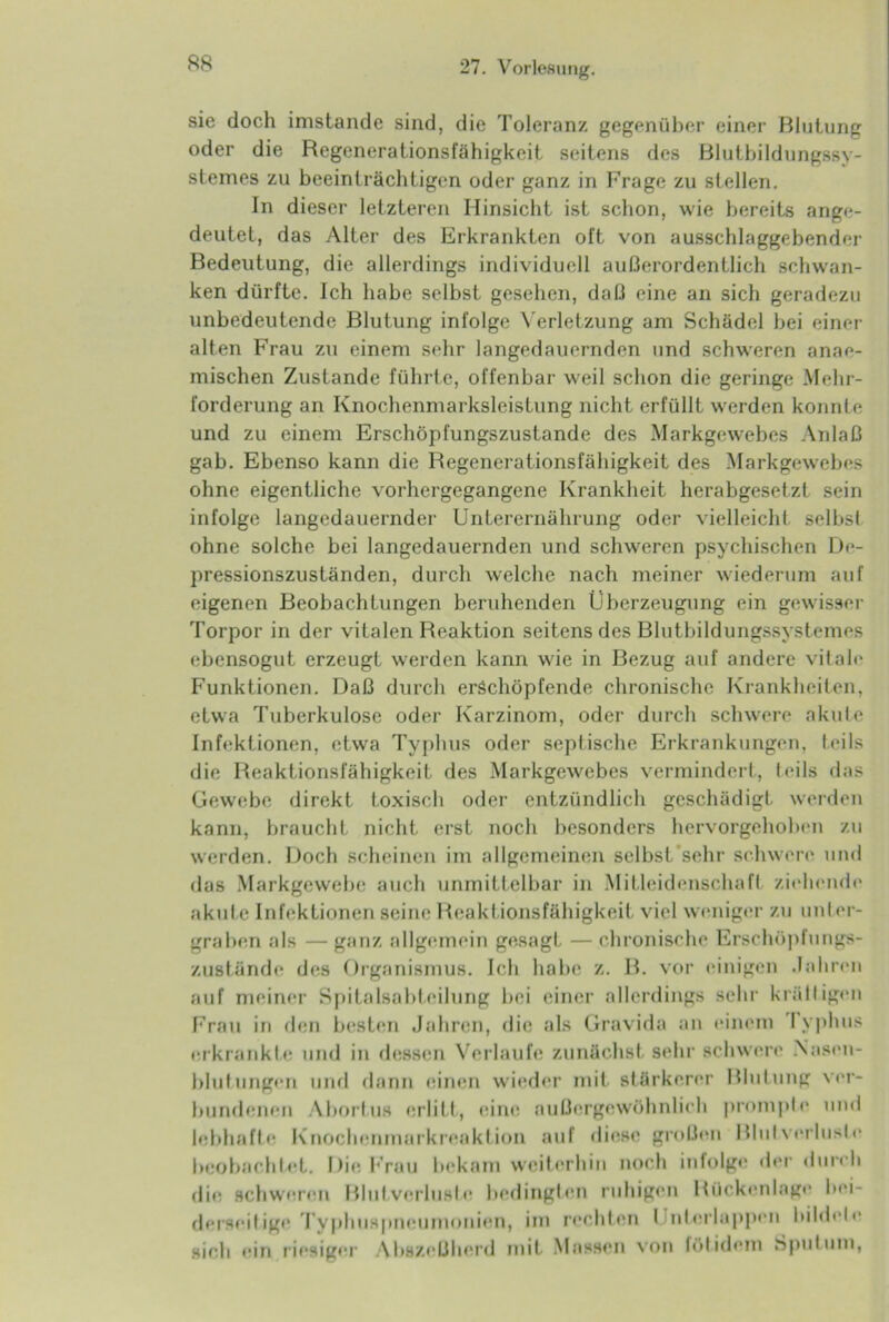 sie doch imstande sind, die Toleranz gegenüber einer Blutung oder die Regenerationsfähigkeit seitens des Blutbildungssy- stemes zu beeinträchtigen oder ganz in Frage zu stellen. In dieser letzteren Hinsicht ist schon, wie bereits ange- deutet, das Alter des Erkrankten oft von ausschlaggebender Bedeutung, die allerdings individuell außerordentlich schwan- ken dürfte. Ich habe selbst gesehen, daß eine an sich geradezu unbedeutende Blutung infolge Verletzung am Schädel bei einer- alten Frau zu einem sehr langedauernden und schweren anae- mischen Zustande führte, offenbar weil schon die geringe Mehr- forderung an Knochenmarksleistung nicht erfüllt werden konnte und zu einem Erschöpfungszustände des Markgewebes Anlaß gab. Ebenso kann die Regenerationsfäbigkeit des Markgewebes ohne eigentliche vorhergegangene Krankheit herabgesetzt sein infolge langedauernder Unterernährung oder vielleicht selbsi ohne solche bei langedauernden und schweren psychischen De- pressionszuständen, durch welche nach meiner wiederum auf eigenen Beobachtungen beruhenden Überzeugung ein gewisser Torpor in der vitalen Reaktion seitens des Blutbildungssystemes ebensogut erzeugt werden kann wie in Bezug auf andere vitale Funktionen. Daß durch erschöpfende chronische Krankheiten, etwa Tuberkulose oder Karzinom, oder durch schwere akute Infektionen, etwa Typhus oder septische Erkrankungen, teils die Reaktionsfähigkeit des Markgewebcs vermindert, leils das Gewebe direkt toxisch oder entzündlich geschädigt werden kann, braucht nicht erst noch besonders hervorgehoben zu werden. Doch scheinen im allgemeinen selbst'sehr schwere und das Markgewebe auch unmittelbar in Mitleidenschaft ziehende akute Infektionen seine Reaktionsfähigkeit viel weniger zu unter- graben als — ganz allgemein gesagt — chronische Erschöpfungs- zustände des Organismus. Ich habe z. B. vor einigen .lahren auf meiner Spitalsabteilung bei einer allerdings sehr kralligen Frau in den besten Jahren, die als Gravida an einem I yphus erkrankte und in dessen Verlaufe zunächst sehr schwere .Nasen- blutungen und dann einen wieder mit stärkerer Blutung ver- bundenen Abortus erlitt, eine außergewöhnlich prompte und lebhafte Knochenmarkreaktion auf diese großen Blutverluste beobachtet. Die Frau bekam weiterhin noch infolge der durch die schweren Blutverluste bedingten ruhigen Rückenlage bei- derseitige Typhuspneumonien, im rechten I nterlappen bildete sieb ein riesiger Abszeßherd mit Massen von fölidem Sputum,