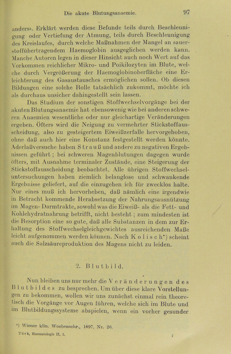 anders». Erklärt werden diese Befunde teils durch Beschleuni- gung oder Vertiefung der Atmung, teils durch Beschleunigung des Kreislaufes, durch welche Maßnahmen der Mangel an sauer- stoffübertragendem Haemoglobin ausgeglichen werden kann. Manche Autoren legen in dieser Hinsicht auch noch Wert auf das Vorkommen reichlicher Mikro- und Poikilozyten im Blute, wel- che durch Vergrößerung der Haemoglobinoberfläche eine Er- leichterung des Gasaustausches ermöglichen sollen. Ob diesen Bildungen eine solche Bolle tatsächlich zukommt, möchte ich als durchaus unsicher dahingestellt sein lassen. Das Studium der sonstigen Stoffwechselvorgänge bei der akuten Blutungsanaemie hat ebensowenig wie bei anderen schwe- ren Anaemien wesentliche oder nur gleichartige Veränderungen ergeben. Öfters wird die Neigung zu vermehrter Stickstoffaus- scheidung, also zu gesteigertem Eiweißzerfalle hervorgehoben, ohne daß auch hier eine Konstanz festgestellt werden könnte. Aderlaßversuche haben S trauß und andere zu negativen Ergeb- nissen geführt; bei schweren Magenblutungen dagegen wurde öfters, mit Ausnahme terminaler Zustände, eine Steigerung der Stickstoffausscheidung beobachtet. Alle übrigen Stoffwechsel- untersuchungen haben ziemlich belanglose und schwankende Ergebnisse geliefert, auf die einzugehen ich für zwecklos halte. Nur eines muß ich hervorheben, daß nämlich eine irgendwie in Betracht kommende Herabsetzung der Nahrungsausnützung im Magen-Darmtrakte, sowohl was die Eiweiß- als die Fett- und Kohlehydratnahrung betrifft, nicht besteht; zum mindesten ist die Resorption eine so gute, daß alle Substanzen in dem zur Er- haltung des Stoffwechselgleichgewichtes ausreichenden Maße leicht aufgenommen werden können. Nach K o 1 i s c h*) scheint auch die Salzsäureproduktion des Magens nicht zu leiden. 2. Blutbild. » Nun bleiben uns nur mehr die Veränderungen des Blutbildes zu besprechen. Um über diese klare Vorstellun- gen zu bekommen, wollen wir uns zunächst einmal rein theore- tisch die Vorgänge vor Augen führen, welche sich im Blute und im Blutbildungssysteme abspielen, wenn ein vorher gesunder °) Wiener klin. Woclienschr., 1897, Nr. 26. T U r k, Haematologie n, 2. 7