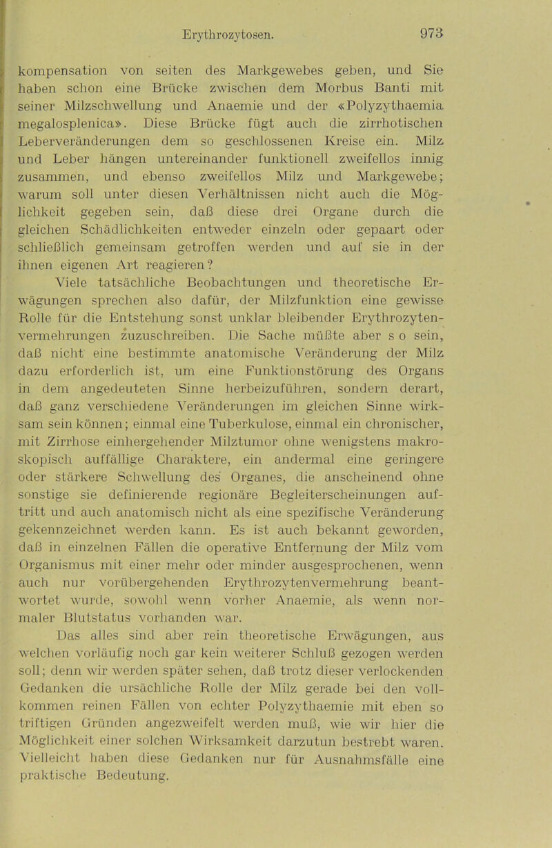 Kompensation von seiten des Markgewebes geben, und Sie haben schon eine Brücke zwischen dem Morbus Banti mit seiner Milzschwellung und Anaemie und der «Polyzythaemia megalosplenica». Diese Brücke fügt auch die zirrhotischen Leberveränderungen dem so geschlossenen Kreise ein. Milz, und Leber hängen untereinander funktionell zweifellos innig zusammen, und ebenso zweifellos Milz und Markgewebe; warum soll unter diesen Verhältnissen nicht auch die Mög- lichkeit gegeben sein, daß diese drei Organe durch die gleichen Schädlichkeiten entweder einzeln oder gepaart oder schließlich gemeinsam getroffen werden und auf sie in der ihnen eigenen Art reagieren? Viele tatsächliche Beobachtungen und theoretische Er- wägungen sprechen also dafür, der Milzfunktion eine gewisse Rolle für die Entstehung sonst unklar bleibender Erythrozyten- vermehrungen zuzuschreiben. Die Sache müßte aber s o sein, daß nicht eine bestimmte anatomische Veränderung der Milz dazu erforderlich ist, um eine Funktionstörung des Organs in dem angedeuteten Sinne herbeizuführen, sondern derart, daß ganz verschiedene Veränderungen im gleichen Sinne wirk- sam sein können; einmal eine Tuberkulose, einmal ein chronischer, mit Zirrhose einhergehender Milztumor ohne wenigstens makro- skopisch auffällige Charaktere, ein andermal eine geringere oder stärkere Schwellung des Organes, die anscheinend ohne sonstige sie definierende regionäre Begleiterscheinungen auf- tritt und auch anatomisch nicht als eine spezifische Veränderung gekennzeichnet werden kann. Es ist auch bekannt geworden, daß in einzelnen Fällen die operative Entfernung der Milz vom Organismus mit einer mehr oder minder ausgesprochenen, wenn auch nur vorübergehenden Erythrozyten Vermehrung beant- wortet wurde, sowohl wenn vorher Anaemie, als wenn nor- maler Blutstatus vorhanden war. Das alles sind aber rein theoretische Erwägungen, aus welchen vorläufig noch gar kein weiterer Schluß gezogen werden soll; denn wir werden später sehen, daß trotz dieser verlockenden Gedanken die ursächliche Rolle der Milz gerade bei den voll- kommen reinen Fällen von echter Polyzythaemie mit eben so triftigen Gründen angezweifelt werden muß, wie wir hier die Möglichkeit einer solchen Wirksamkeit darzutun bestrebt waren. Vielleicht haben diese Gedanken nur für Ausnahmsfälle eine praktische Bedeutung.