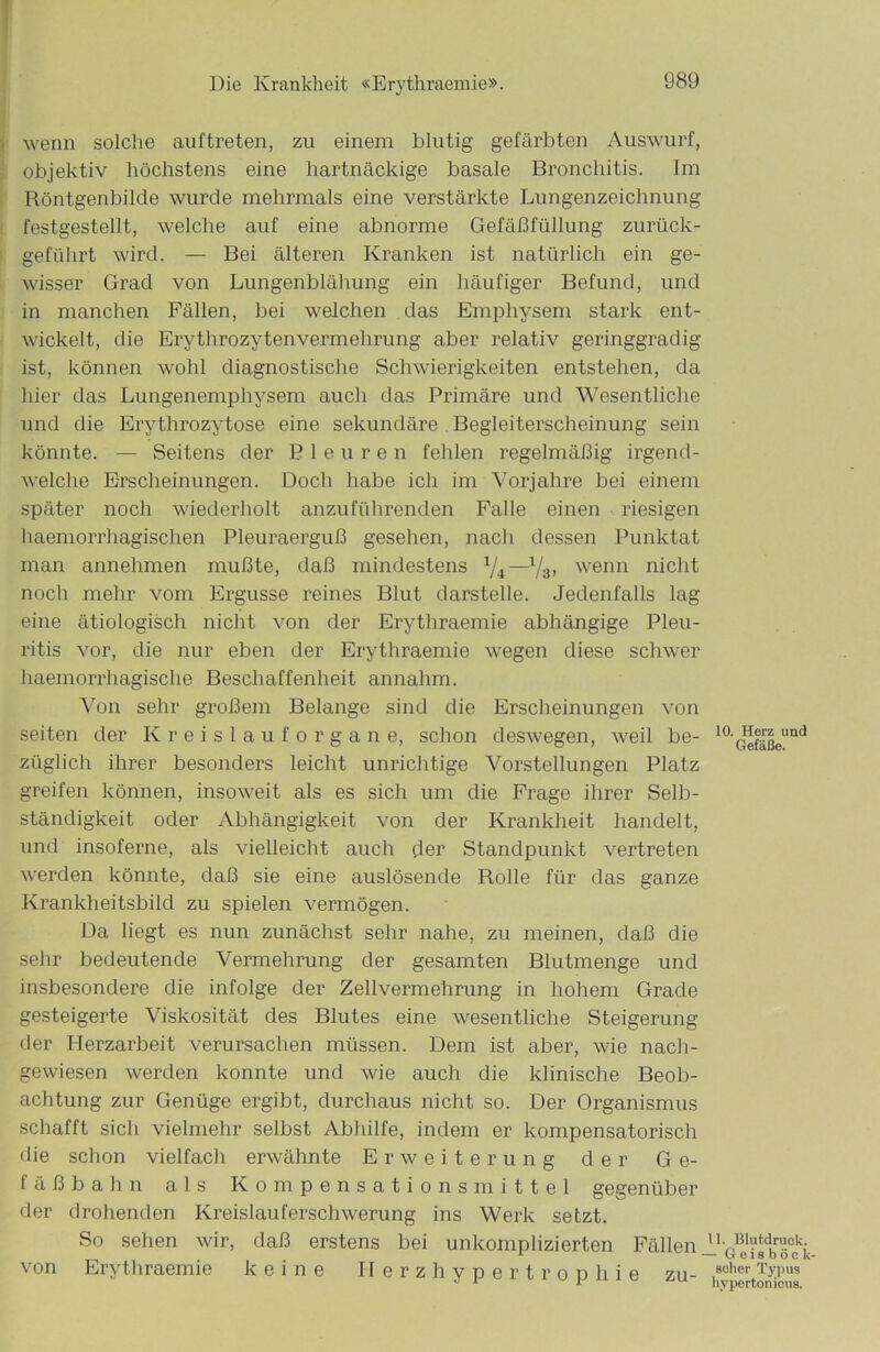 wenn solche auftreten, zu einem blutig gefärbten Auswurf, objektiv höchstens eine hartnäckige basale Bronchitis. Im Röntgenbilde wurde mehrmals eine verstärkte Lungenzeichnung festgestellt, welche auf eine abnorme Gefäßfüllung zurück- geführt wird. — Bei älteren Kranken ist natürlich ein ge- wisser Grad von Lungenblähung ein häufiger Befund, und in manchen Fällen, bei welchen das Emphysem stark ent- wickelt, die Erythrozyten Vermehrung aber relativ geringgradig ist, können wohl diagnostische Schwierigkeiten entstehen, da hier das Lungenemphysem auch das Primäre und Wesentliche und die Erythrozytose eine sekundäre Begleiterscheinung sein könnte. — Seitens der Pleuren fehlen regelmäßig irgend- welche Erscheinungen. Doch habe ich im Vorjahre bei einem später noch wiederholt anzuführenden Falle einen riesigen haemorrhagischen Pleuraerguß gesehen, nach dessen Punktat man annehmen mußte, daß mindestens 1ji—x/s, wenn nicht noch mehr vom Ergüsse reines Blut darstelle. Jedenfalls lag eine ätiologisch nicht von der Erythraemie abhängige Pleu- ritis vor, die nur eben der Erythraemie wegen diese schwer haemorrhagische Beschaffenheit annahm. Von sehr großem Belange sind die Erscheinungen von seiten der Kreislauforgane, schon deswegen, weil be- züglich ihrer besonders leicht unrichtige Vorstellungen Platz greifen können, insoweit als es sich um die Frage ihrer Selb- ständigkeit oder Abhängigkeit von der Krankheit handelt, und insoferne, als vielleicht auch der Standpunkt vertreten werden könnte, daß sie eine auslösende Rolle für das ganze Krankheitsbild zu spielen vermögen. Da liegt es nun zunächst sehr nahe, zu meinen, daß die sehr bedeutende Vermehrung der gesamten Blutmenge und insbesondere die infolge der Zellvermehrung in hohem Grade gesteigerte Viskosität des Blutes eine wesentliche Steigerung der Herzarbeit verursachen müssen. Dem ist aber, wie nach- gewiesen werden konnte und wie auch die klinische Beob- achtung zur Genüge ergibt, durchaus nicht so. Der Organismus schafft sich vielmehr selbst Abhilfe, indem er kompensatorisch die schon vielfach erwähnte Erweiterung der Ge- fäß b a h n als Kompensationsmittel gegenüber der drohenden Kreislauferschwerung ins Werk setzt. So sehen wir, daß erstens bei unkomplizierten Fällen von Erythraemie keine Herzhypertrophie zu- 10. Herz und Gefäße. 11. Blutdruck. - Goisböck- scher Typus liy perton icus.