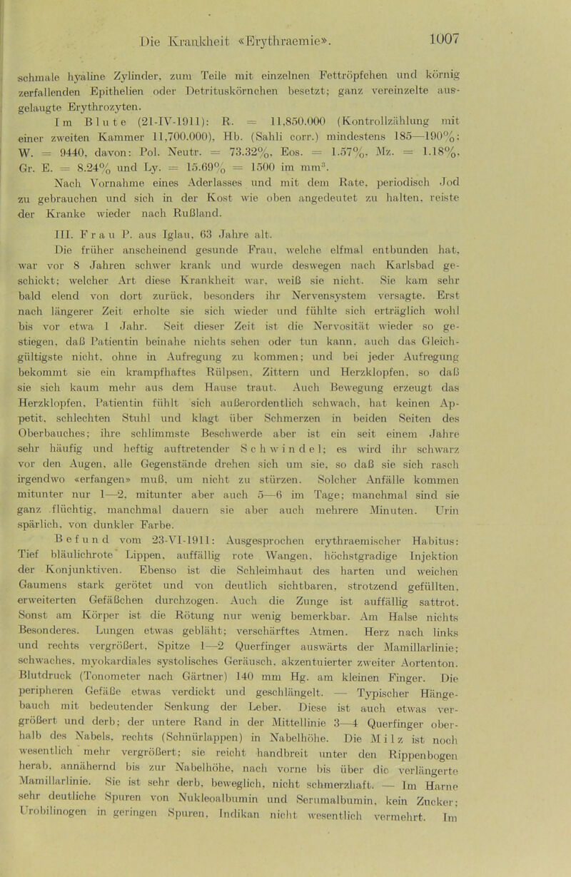 schmale hyaline Zylinder, zunv Teile mit einzelnen Fettröpfchen und körnig zerfallenden Epithelien oder Detrituskörnchen besetzt; ganz vereinzelte aus- gelaugte Erythrozyten. Im Blute (21-IV-1911): R. = 11,850.000 (Kontrollzählung mit einer zweiten Kammer 11,700.000), Hb. (Sahli cor-r.) mindestens 185—190%; W. = 9440. davon: Pol. Neutr. = 73.32%. Eos. = 1.57%. Mz. = 1.18%. Gr. E. = 8.24% und Ly. = 15.69% = 1500 im mm3. Nach Vornahme eines Aderlasses und mit dem Rate, periodisch Jod zu gebrauchen und sich in der Kost wie oben angedeutet zu halten, reiste der Kranke wieder nach Rußland. III. Frau P. aus Iglau. 63 Jahre alt. Die früher anscheinend gesunde Frau, welche elfmal entbunden hat, war vor 8 Jahren schwer krank und wurde deswegen nach Karlsbad ge- schickt; welcher Art diese Krankheit war, weiß sie nicht. Sie kam sehr bald elend von dort zurück, besonders ihr Nervensystem versagte. Erst nach längerer Zeit erholte sie sich wieder und fühlte sich erträglich wohl bis vor etwa 1 Jahr. Seit dieser Zeit ist die Nervosität wieder so ge- stiegen. daß Patientin beinahe nichts sehen oder tun kann, auch das Gleich- gültigste nicht, ohne in Aufregung zu kommen; und bei jeder Aufregung bekommt sie ein krampfhaftes Rülpsen, Zittern und Herzklopfen, so daß sie sich kaum mehr aus dem Hause traut. Auch Bewegung erzeugt das Herzklopfen, Patientin fühlt sich außerordentlich schwach, hat keinen Ap- petit. schlechten Stuhl und klagt über Schmerzen in beiden Seiten des Oberbauches; ihre schlimmste Beschwerde aber ist ein seit einem Jahre sehr häufig und heftig auftretender Schwindel; es wird ihr schwarz vor den Augen, alle Gegenstände drehen sich um sie, so daß sie sich rasch irgendwo «erlangen» muß, um nicht zu stürzen. Solcher Anfälle kommen mitunter nur 1—2, mitunter aber auch 5—6 im Tage; manchmal sind sie ganz flüchtig, manchmal dauern sie aber auch mehrere Minuten. Urin spärlich, von dunkler Farbe. Befund vom 23-VI-1911: Ausgesprochen erythraemischer Habitus: Tief bläulichrote Lippen, auffällig rote Wangen, höchstgradige Injektion der Konjunktiven. Ebenso ist die Schleimhaut des harten und Weichen Gaumens stark gerötet und von deutlich sichtbaren, strotzend gefüllten, erweiterten Gefäßchen durchzogen. Auch die Zunge ist auffällig sattrot. Sonst am Körper ist die Rötung nur wenig bemerkbar. Am Halse nichts Besonderes. Lungen etwas gebläht; verschärftes Atmen. Herz nach links und rechts vergrößert, Spitze l—2 Querfinger auswärts der Mamillarlinie; schwaches, myokardiales systolisches Geräusch, akzentuierter zweiter Aortenton. Blutdruck (Tonometer nach Gärtner) 140 mm Hg. am kleinen Finger. Die peripheren Gefäße etwas verdickt und geschlängelt. — Typischer Hänge- bauch mit bedeutender Senkung der Leber. Diese ist auch etwas ver- größert und derb; der untere Rand in der Mittellinie 3—4 Querfinger ober- halb des Nabels, rechts (Schnürlappen) in Nabelhöhe. Die Milz ist noch wesentlich mehr vergrößert; sie reicht handbreit unter den Rippenbogen herab, annähernd bis zur Nabelhöhe, nach vorne bis über die verlängerte Mamillarlinie. Sie ist sehr derb, beweglich, nicht schmerzhaft. — Im Harne sehr deutliche Spuren von Nukleoalbumin und Serumalbumin, kein Zucker; Urobilinogen in geringen Spuren, Indikan nicht wesentlich vermehrt. Im