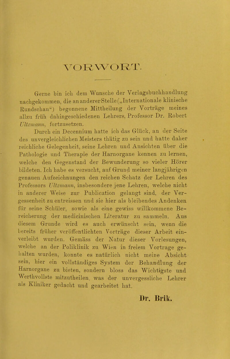\X)RVVORT. Gerne bin ich dem Wunsche der Verlagsbuchhandlung nachgekommen, die an anderer Stelle („Internationale klinische Rundschau) begonnene Mittheilung der Vorträge meines allzu früh dahingeschiedenen Lehrers, Professor Dr. Robert ültzmann, fortzusetzen. Durch ein Decennium hatte ich das Glück, an dpr Seite des unvergleichlichen Meisters thätig zu sein und hatte daher l eichliche Gelegenheit, seine Lehren und Ansichten über die Pathologie und Therapie der Harnorgane kennen zu lernen, welche den Gegenstand der Bewunderung so vieler Hörer bildeten. Ich habe es versucht, auf Grund meiner langjährigen genauen Aufzeichnungen den reichen Schatz der Lehren des Professors Ultzmann, insbesondere jene Lehren, welche nicht in anderer Weise zur Publication gelangt sind, der Ver- gessenheit zu entreissen und sie hier als bleibendes Andenken für seine Schüler, sowie als eine gewiss willkommene Be- reicherung der medicinischen Literatur zu sammeln. Aus diesem Grunde wird es auch erwünscht sein, wenn die bereits früher veröffentlichten Vorträge dieser Arbeit ein- verleibt wurden. Gemäss der Natur dieser Vorlesungen, welche an der Poliklinik zu Wien in freiem Vortrage ge- halten wurden, konnte es natürlich nicht meine Absicht sein, hier ein vollständiges System der Behandlung der Harnorgane zu bieten, sondern bloss das Wichtigste und Werthvollste mitzutheilen, was der unvergessliche Lehrer als Kliniker gedacht und gearbeitet hat. Dr. Brik.