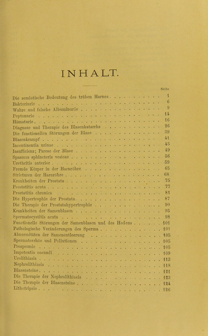 INHALT. Seite Die semiotische Bedeutung des trüben Haines 1 Bakteriurie Wahre und falsche Albuminurie ^ Peptonurie ■ Hämaturie Diagnose und Therapie des Blasenkatarrhs 26 Die functionellen Störungen der Blase 39 Blasenkrampf Incontinentia urinae i • lusufficienz; Parese der Blase 'i9 Spasmus spbincteris vesicae S6 Urethritis anterior 59 Fremde Körper in der Harnröhre 65 Stricturen der Harnrühre 68 Krankheiten der Prostata 75 Prostatitis acuta 77 Prostatitis chronica 81 Die Hypertrophie der Prostata 87 Die Therapie der Prostatahypertrophie . . 90 Krankheiten der Samenblasen 95 Spermatocystitis acuta 98 Functionelle Störungen der Samenblasen und des Hodens 101 Pathologische Veränderungen des Sperma 101 Abnormitäten der Samenentleerung 105 Spermatorrhöe und Pollutionen 105 Prospeimic . 105 Impotentia coeundi 109 Urolithiasis 113 Nephrolithiasis 118 Blasensteine 121 Die Therapie der Nephrolithiasis 123 Die Therapie der Blasensteine 124 Lithotripsie ]2(5