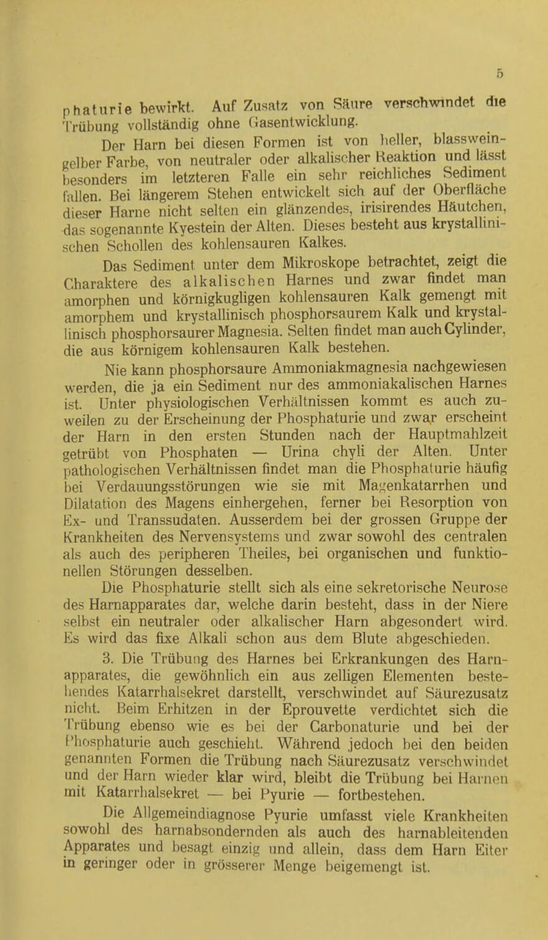 p haturie bewirkt. Auf Zusatz von Säure verschwindet die Trübung vollständig ohne Gasentwicklung. Der Harn bei diesen Formen ist von heller, blasswein- gelber Farbe, von neutraler oder alkalischer Reaktion und lässt besonders im letzteren Falle ein sehr reichliches Sediment fallen. Bei längerem Stehen entwickelt sich auf der Oberfläche dieser Harne nicht seilen ein glänzendes, irisirendes Häutchen, das sogenannte Kyestein der Alten. Dieses besteht aus krystallini- schen Schollen des kohlensauren Kalkes. Das Sediment unter dem Mikroskope betrachtet, zeigt die Charaktere des alkalischen Harnes und zwar findet man amorphen und körnigkugligen kohlensauren Kalk gemengt mit amorphem und krystallinisch phosphorsaurem Kalk und krystal- linisch phosphorsaurer Magnesia. Selten findet man auchCylinder, die aus körnigem kohlensauren Kalk bestehen. Nie kann phosphorsaure Ammoniakmagnesia nachgewiesen werden, die ja ein Sediment nur des ammoniakalischen Harnes ist. Unter physiologischen Verhältnissen kommt es auch zu- weilen zu der Erscheinung der Phosphaturie und zwar erscheint der Harn in den ersten Stunden nach der Hauptmahlzeit getrübt von Phosphaten — Urina chyH der Alten. Unter pathologischen Verhältnissen findet man die Phosphaturie häufig bei Verdauungsstörungen wie sie mit Magenkatarrhen und Dilatation des Magens einhergehen, ferner bei Resorption von Ex- und Transsudaten. Ausserdem bei der grossen Gruppe der Krankheiten des Nervensystems und zwar sowohl des centralen als auch des peripheren Theiles, bei organischen und funktio- nellen Störungen desselben. Die Phosphaturie stellt sich als eine sekretorische Neurose des Hamapparates dar, welche darin besteht, dass in der Niere selbst ein neutraler oder alkalischer Harn abgesondert wird. Es wird das fixe Alkali schon aus dem Blute abgeschieden. 3. Die Trübung des Harnes bei Erkrankungen des Harn- apparates, die gewöhnlich ein aus zelligen Elementen beste- hendes Katarrhalsekret darstellt, verschwindet auf Säurezusatz nicht. Beim Erhitzen in der Eprouvette verdichtet sieh die Trübung ebenso wie es bei der Carbonaturie und bei der Phosphaturie auch geschieht. Während jedoch bei den beiden genannten Formen die Trübung nach Säurezusatz verschwindet und der Harn wieder klar wird, bleibt die Trübung bei Harnen mit Katarrhalsekret — bei Pyurie — fortbestehen. Die Allgemeindiagnose Pyurie umfasst viele Krankheiten sowohl des harnabsondernden als auch des harnableitenden Apparates und besagt einzig und allein, dass dem Harn Eiter in geringer oder in grösserer Menge beigemengt ist.