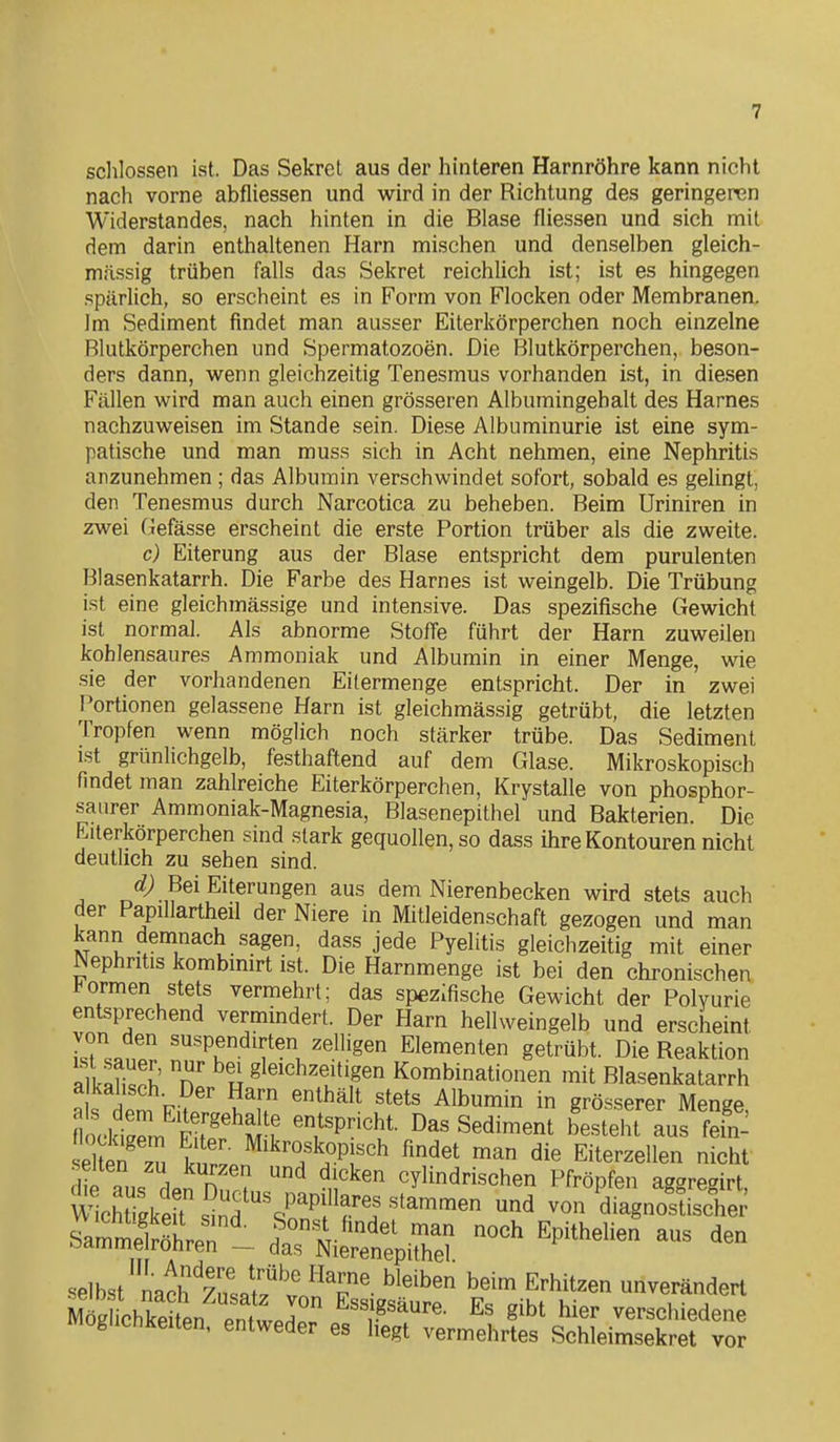 sclilossen ist. Das Sekrcl aus der hinteren Harnröhre kann nicht nach vorne abfliessen und wird in der Richtung des geringeren Widerstandes, nach hinten in die Blase fliessen und sich mit dem darin enthaltenen Harn mischen und denselben gleich- massig trüben falls das Sekret reichlich ist; ist es hingegen spärlich, so erscheint es in Form von Flocken oder Membranen. Im Sediment findet man ausser Eiterkörperchen noch einzelne Blutkörperchen und Spermatozoen. Die Blutkörperchen, beson- ders dann, wenn gleichzeitig Tenesmus vorhanden ist, in diesen Fällen wird man auch einen grösseren Albumingehalt des Harnes nachzuweisen im Stande sein. Diese Albuminurie ist eine sym- patische und man muss sich in Acht nehmen, eine Nephritis anzunehmen ; das Albumin verschwindet sofort, sobald es gelingt, den Tenesmus durch Narcotica zu beheben. Beim Uriniren in zwei Gefässe erscheint die erste Portion trüber als die zweite. c) Eiterung aus der Blase entspricht dem purulenten Blasenkatarrh. Die Farbe des Harnes ist weingelb. Die Trübung ist eine gleichmässige und intensive. Das spezifische Gewicht ist normal. Als abnorme Stoffe führt der Harn zuweilen kohlensaures Ammoniak und Albumin in einer Menge, wie sie der vorhandenen Eilermenge entspricht. Der in zwei Portionen gelassene Harn ist gleichmässig getrübt, die letzten Tropfen wenn möglich noch stärker trübe. Das Sediment ist grünlichgelb, festhaftend auf dem Glase. Mikroskopisch findet man zahlreiche Eiterkörperchen, Krystalle von phosphor- saurer Ammoniak-Magnesia, Blasenepithel und Bakterien. Die Eiterkörperchen sind stark gequollen, so dass ihre Kontouren nicht deutlich zu sehen sind. d) Bei Eiterungen aus dem Nierenbecken wird stets auch der Papillartheil der Niere in Mitleidenschaft gezogen und man kann demnach sagen, dass jede Pyelitis gleichzeitig mit einer Nephritis kombmirt ist. Die Harnmenge ist bei den chronischen, l^ormen stets vermehrt; das spezifische Gewicht der Polyurie entsprechend vermindert. Der Harn hellweingelb und erscheint i'.rJr ^'^•^Pf.dirten zelligen Elementen getrübt. Die Reaktion alUfi«^^ n' u S'^^^hzeitigen Kombinationen mit Blasenkatarrh a s dPn. Fi?' ?^u '^^^^^ ^1^^^^ grösserer Menge, nockiZ R P'^Arf ^/^P«ht. Das Sediment besteht aus fein- Sefz^ b r.Pn^^^T'TPr^ ^'^^^ ^'^^ Eiterzellen nicht iie aus dp? Hn!? ^ t^^ cylindrischen Pfropfen aggregirt, V^^chUgkers^nd srn^l^rr^^^^^ ^ von diagnostische; SamtSrer- tX^^^l ^P^*^«- - ^en selbst'naclfzns^tl^l' ^^T' Erhitzen unverändert S Lkei en enf lnr ^^^J.g^äure. Es gibt hier verschiedene wiogiichkeiten, entweder es hegt vermehrtes Schleimsekret vor