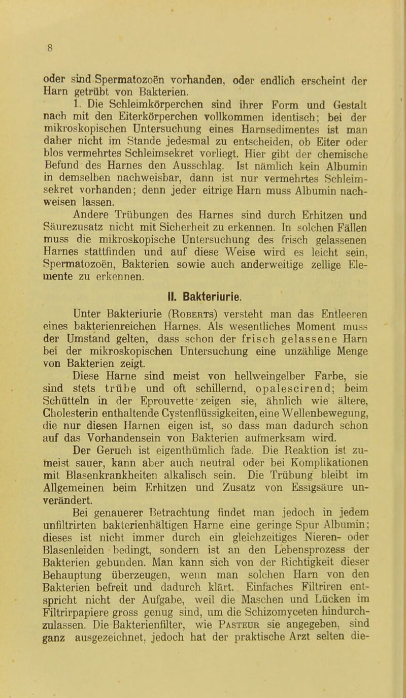 oder sind Spermatozogn vorhanden, oder endlich erscheint der Harn getrübt von Bakterien. 1. Die Schleimkörperchen sind ihrer Form und Gestalt nach mit den Eiterkörperchen vollkommen identisch; bei der mikroskopischen Untersuchung eines Harnsedimentes ist man daher nicht im Stande jedesmal zu entscheiden, ob Eiter oder blos vermehrtes Schleimsekret vorliegt. Hier gibt der chemische Befund des Harnes den Ausschlag. Ist nämlich kein Albumin in demselben nachweisbar, dann ist nur vermehrtes Schleim- sekret vorhanden; denn jeder eitrige Harn muss Albumin nach- weisen lassen. Andere Trübungen des Harnes sind durch Erhitzen und Säurezusatz nicht mit Sicherheit zu erkennen. In .solchen Fällen muss die mikroskopische Untersuchung des frisch gelassenen Harnes stattfinden und auf diese Weise wird es leicht sein, Spermatozoon, Bakterien sowie auch anderweitige zellige Ele- mente zu erkennen. II. Bakteriurie. Unter Bakteriurie (Roberts) versteht man das Entleeren eines bakterienreichen Harnes. Als wesentUches Moment mu.s.s der Umstand gelten, dass schon der frisch gelassene Harn bei der mikroskopischen Untersuchung eine unzählige Menge von Bakterien zeigt. Diese Harne sind meist von hellweingelber Farbe, sie sind stets trübe und oft schillernd, opalescirend; beim Schütteln in der Eprouvette zeigen sie, ähnlich wie ältere, Cholesterin enthaltende Cystenflüssigkeiten, eine Wellenbewegung, die nur diesen Harnen eigen ist, so dass man dadurch schon auf das Vorhandensein von Bakterien aufmerksam wird. Der Geruch ist eigenthümhch fade. Die Reaktion ist zu- meist sauer, kann aber auch neutral oder bei Komplikationen mit Blasenkrankheiten alkalisch sein. Die Trübung bleibt im Allgemeinen beim Erhitzen und Zusatz von Essigsäure un- verändert. Bei genauerer Betrachtung findet man jedoch in jedem unfiltrirten bakterienhältigen Harne eine geringe Spur Albumin; dieses ist nicht immer durch ein gleichzeitiges Nieren- oder Blasenleiden bedingt, sondern ist an den Lebensprozess der Bakterien gebunden. Man kann sich von der Richtigkeit dieser Behauptung überzeugen, wenn man solchen Harn von den Bakterien befreit und dadurch klärt. Einfaches Fillriren ent- spricht nicht der Aufgabe, weil die Maschen und Lücken im Filtrirpapiere gross genug sind, um die Schizomyceten hiudurch- zulassen. Die Bakterienfilter, wie Pasteur sie angegeben, sind ganz ausgezeichnet, jedoch hat der praktische Arzt selten die-