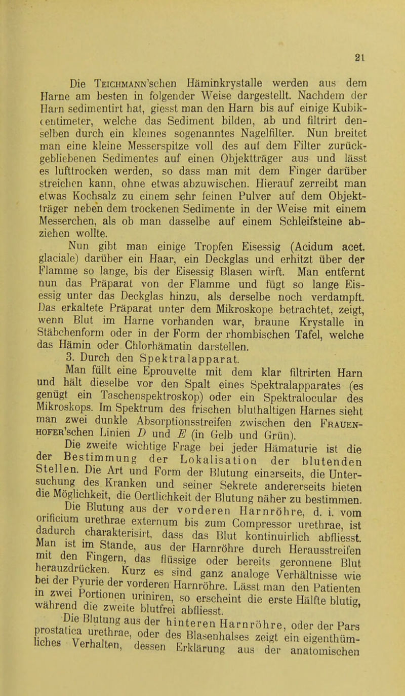 Die TEiciiMANN'schen Häminkrystalle werden aus dem Harne am besten in folgender Weise dargestellt. Nachdem der Harn sedimentirt hat, giesst man den Harn bis auf einige Kubik- teulimeter, welche das Sediment bilden, ab und filtrirt den- selben durch ein kleines sogenanntes Nagelfilter. Nun breitet man eine kleine Messerspitze voll des auf dem Filter zurück- gebliebenen Sedimentes auf einen Objektträger aus und lässt es lufttrocken werden, so dass man mit dem Finger darüber streichen kann, ohne etwas abzuwischen. Hierauf zerreibt man etwas Kochsalz zu einem sehr feinen Pulver auf dem Objekt- träger neben dem trockenen Sedimente in der Weise mit einem Messerchen, als ob man dasselbe auf einem Schleifsteine ab- ziehen wollte. Nun gibt man einige Tropfen Eisessig (Acidum acet. glaciale) darüber ein Haar, ein Deckglas und erhitzt über der Flamme so lange, bis der Eisessig Blasen wirft. Man entfernt nun das Präparat von der Flamme und fügt so lange Eis- essig unter das Deckglas hinzu, als derselbe noch verdampft. Das erkaltete Präparat unter dem Mikroskope betrachtet, zeigt, wenn Blut im Harne vorhanden war, braune Krystalle in Stäbchenform oder in der Form der rhombischen Tafel, welche das Hämin oder Chlorhämatin darstellen. 3. Durch den Spektralapparat. Man füllt eine Eprouvette mit dem klar filtrirten Harn und hält dieselbe vor den Spalt eines Spektralapparates (es genügt ein Taschenspektroskop) oder ein Spektralocular des Mikrcskops. Im Spektrum des frischen blulhaltigen Harnes sieht man zwei dunkle Absorptionsstreifen zwischen den Frauen- HOFER'schen Linien D und E (in Gelb und Grün). Die zweite wichtige Frage bei jeder Hämaturie ist die der Bestimmung der Lokalisation der blutenden Stellen. Die Art und Form der Blutung einarseits, die Unter- sucliung des Kranken und seiner Sekrete andererseits bieten die Möglichkeit, die Oertlichkeit der Blutung näher zu bestimmen. Die Blutung aus der vorderen Harnröhre, d. i. vom orificium urethrae externum bis zum Compressor urethrae, ist dadurch charakterisirt, dass das Blut kontinuirlich abfliesst. rnu 'f- Harnröhre durch Herausstreifen SauzdrückpT^ ^^'^'^^ geronnene Blut hp, P . ^^'^ g^^ analoge Verhältnisse wie m zwei Po'rHn^' Lässt man den Patienten Hii .k?^'' «'^^^«^t die erste Hälfte blutig, walirend die zweite blutfrei abfliesst orostauA^Ä ^^ hinteren Harnröhre, oder der Pars Kes VeZtn ' i^'' Blasenhalses zeigt ein eigenthüm- liches Verhalten, dessen Erklärung aus der anatomischen