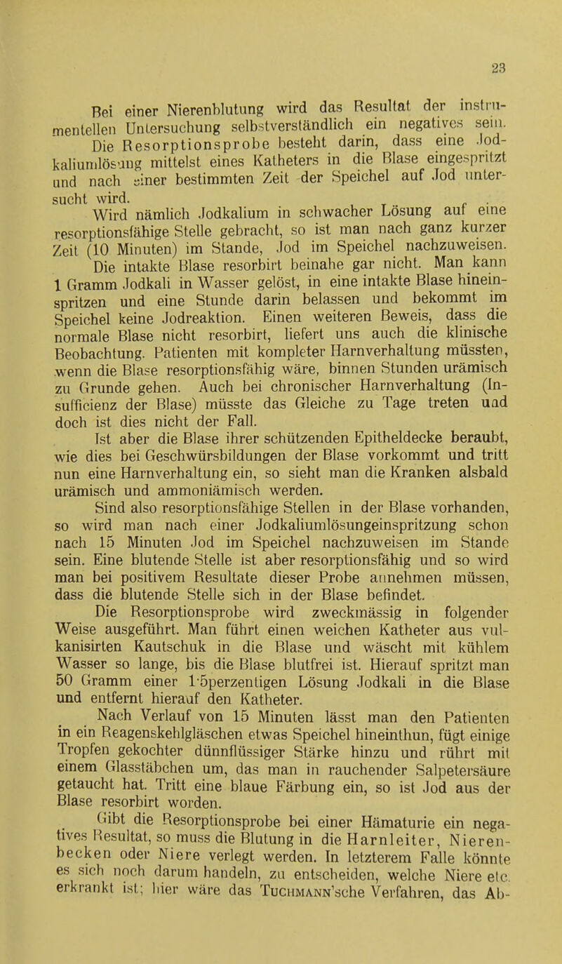 Bei einer Nierenblutiing wird das Resultat der mstrn- menlellen Untersuchung selbstverständlich ein negatives sein. Die Resorptionsprobe besteht darin, dass eme .lod- kaliunilösung mittelst eines Katheters in die Blase eingespritzt und nach siner bestimmten Zeit der Speichel auf Jod unter- sucht wird. Wird nämlich .lodkalium in schwacher Lösung aut eme resorptionsfähige Stelle gebracht, so ist man nach ganz kurzer Zeil (10 Minuten) im Stande, Jod im Speichel nachzuweisen. Die intakte Blase resorbirt beinahe gar nicht. Man kann 1 Gramm Jodkali in Wasser gelöst, in eine intakte Blase hinein- spritzen und eine Stunde darin belassen und bekommt im Speichel keine Jodreaktion. Einen weiteren Beweis, dass die normale Blase nicht resorbirt, liefert uns auch die klinische Beobachtung. Patienten mit kompleter Harnverhaltung müssten, .wenn die Blase resorptionsfähig wäre, binnen Stunden urämisch zu Grunde gehen. Auch bei chronischer Harnverhaltung (In- sufficienz der Blase) müsste das Gleiche zu Tage treten uad doch ist dies nicht der Fall. Ist aber die Blase ihrer schützenden Epitheldecke beraubt, wie dies bei Geschwürsbildungen der Blase vorkommt und tritt nun eine Harnverhaltung ein, so sieht man die Kranken alsbald urämisch und ammoniämisch werden. Sind also resorptionsfähige Stellen in der Blase vorhanden, so wird man nach einer JodkaHumlösungeinspritzung schon nach 15 Minuten Jod im Speichel nachzuweisen im Stande sein. Eine blutende Stelle ist aber resorptionsfähig und so wird man bei positivem Resultate dieser Probe annehmen müssen, dass die blutende Stelle sich in der Blase befindet. Die Resorptionsprobe wird zweckmässig in folgender Weise ausgeführt. Man führt einen weichen Katheter aus vul- kanisirten Kautschuk in die Blase und wäscht mit kühlem Wasser so lange, bis die Blase blutfrei ist. Hierauf spritzt man 50 Gramm einer l öperzenligen Lösung JodkaU in die Blase und entfernt hierauf den Katheter. Nach Verlauf von 15 Minuten lässt man den Patienten in ein Reagenskehlgläschen etwas Speichel hineinthun, fügt einige Tropfen gekochter dünnflüssiger Stärke hinzu und rührt mit einem Glasstäbchen um, das man in rauchender Salpetersäure getaucht hat. Tritt eine blaue Färbung ein, so ist Jod aus der Blase resorbirt worden. Gibt die Resorptionsprobe bei einer Hämaturie ein nega- tives Resultat, so muss die Blutung in die Harnleiter, Nieren- becken oder Niere verlegt werden. In letzterem Falle könnte es sich noch darum handeln, zu entscheiden, welche Niere etc, erkrankt ist; liier wäre das TucuMANN'sche Verfahren, das Ab-