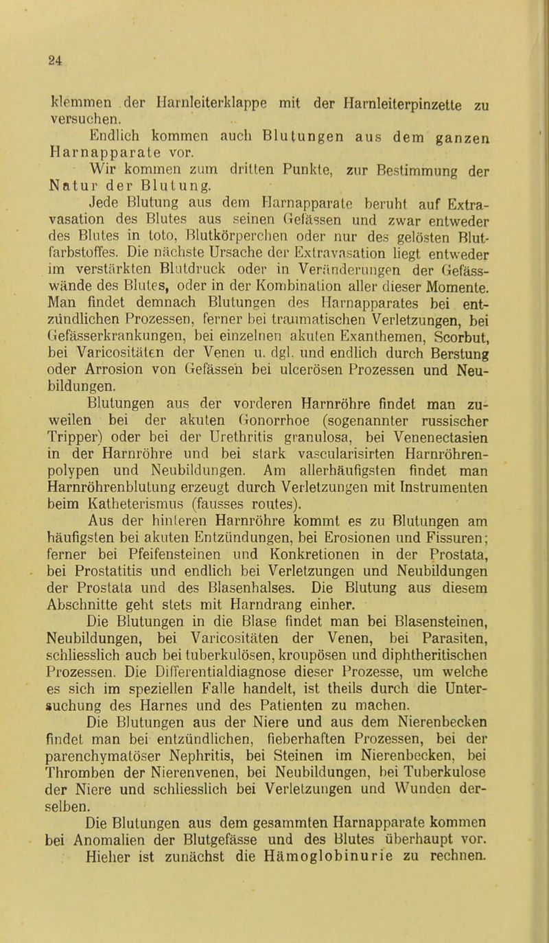 klemmen der Harnleiterklappe mit der Harnleiterpinzette zu versuchen. Endlich kommen auch Blutungen aus dem ganzen Harnapparate vor. Wir kommen zum dritten Punkte, zur Bestimmung der Natur der Blutung. Jede Blutung aus dem Harnapparate beruht auf Extra- vasation des Blutes aus seinen Gelassen und zwar entweder des Blutes in tote, Blutkörperchen oder nur des gelösten Blut- farbstoffes. Die nächste Ursache der Exlravasation liegt entweder im verstärkten Blutdruck oder in Veränderungen der Gefäss- wände des Blutes, oder in der Kombination aller dieser Momente. Man findet demnach Blutungen des Harnapparates bei ent- zündlichen Prozessen, ferner bei traimiatischen Verletzungen, bei Gefässerkrankungen, bei einzelnen akuten Exanthemen, Scorbut, bei Varicositäten der Venen u. dgl. und endlich durch Berstung oder Arrosion von Gefässen bei ulcerösen Prozessen und Neu- bildungen. Blutungen aus der vorderen Harnröhre findet man zu- weilen bei der akuten Gonorrhoe (sogenannter russischer Tripper) oder bei der Urethritis granulosa, bei Venenectasien in der Harnröhre und bei stark va.scularisirten Harnröhren- polypen und Neubildungen. Am allerhäufigsten findet man Harnröhrenblulung erzeugt durch Verletzungen mit Instrumenten beim Katheterismus (fausses routes). Aus der hin leren Harnröhre kömmt es zu Blutungen am häufigsten bei akuten Entzündungen, bei Erosionen und Fissuren; ferner bei Pfeifensteinen und Konkretionen in der Prostata, bei Prostatitis und endlich bei Verletzungen und Neubildungen der Prostata und des Blasenhalses. Die Blutung aus diesem Abschnitte geht stets mit Harndrang einher. Die Blutungen in die Blase findet man bei Blasensteinen, Neubildungen, bei Varicositäten der Venen, bei Parasiten, schliesslich auch bei tuberkulösen, kroupösen und diphtheritischen Prozessen. Die Differentialdiagnose dieser Prozesse, um welche es sich im speziellen Falle handelt, ist theils durch die Unter- suchung des Harnes und des Patienten zu machen. Die Blutungen aus der Niere und aus dem Nierenbecken findet man bei entzündlichen, fieberhaften Prozessen, bei der parenchymatöser Nephritis, bei Steinen im Nierenbecken, bei Thromben der Nierenvenen, bei Neubildungen, bei Tuberkulose der Niere und schliesslich bei Verletzungen und Wunden der- selben. Die Blutungen aus dem gesammten Harnapparate kommen bei Anomalien der Blutgefässe und des Blutes überhaupt vor. Hieher ist zunächst die Hämoglobinurie zu rechnen.