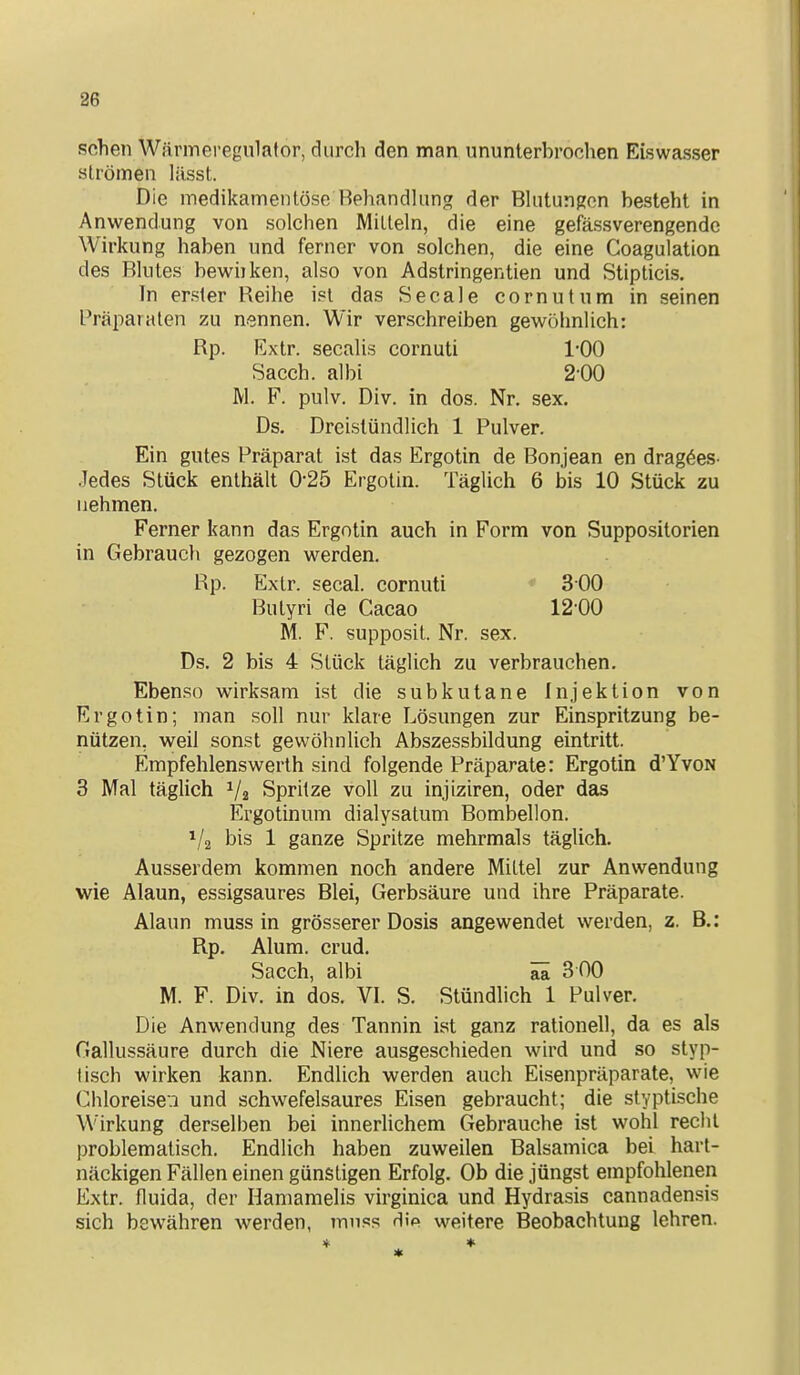 sehen Wärmei-egulafor, durch den man ununterhrochen Eiswasser strömen lässt. Die medikamentöse Behandlung der Bkitungen besteht in Anwendung von solchen Mitteln, die eine gefässverengendc Wirkung haben und ferner von solchen, die eine Coagulation des Blutes bewnken, also von Adstringentien und Stipticis. In erster Reihe ist das Seeale cornutum in seinen Präparaten zu nennen. Wir verschreiben gewöhnlich: Rp. Extr. secalis cornuti 1-00 Sacch. albi 2-00 M. F. pulv. Div. in dos. Nr. sex. Ds. Dreistündlich 1 Pulver. Ein gutes Präparat ist das Ergotin de Bon.jean en dragöes- Jedes Stück enthält 0'25 Ergotin. Täglich 6 bis 10 Stück zu nehmen. Ferner kann das Ergotin auch in Form von Suppositorien in Gebraucli gezogen werden. Rp. Extr. secal. cornuti * 300 Butyri de Cacao 12-00 M. F. supposit. Nr. sex. Ds. 2 bis 4 Stück täglich zu verbrauchen. Ebenso wirksam ist die subkutane Injektion von Ergotin; man soll nur klare Lösungen zur Einspritzung be- nützen, weil sonst gewöhnlich Abszessbildung eintritt. Empfehlenswerth sind folgende Präparate: Ergotin d'YvoN 3 Mal täglich Va Spritze voll zu injiziren, oder das Ergotinum dialysatum Bombellon. 1/2 bis 1 ganze Spritze mehrmals täglich. Ausserdem kommen noch andere Mittel zur Anwendung wie Alaun, essigsaures Blei, Gerbsäure und ihre Präparate. Alaun muss in grösserer Dosis angewendet werden, z. B.: Rp. Alum. crud. Sacch, albi ^ 3 00 M. F. Div. in dos. VI. S. Stündlich 1 Pulver. Die Anwendung des Tannin ist ganz rationell, da es als Gallussäure durch die Niere ausgeschieden wird und so styp- tisch wirken kann. Endlich werden auch Eisenpräparate, wie Chloreise.! und schwefelsaures Eisen gebraucht; die styptische Wirkung derselben bei innerlichem Gebrauche ist wohl recht problematisch. Endlich haben zuweilen Balsamica bei hart- näckigen Fällen einen günstigen Erfolg. Ob die jüngst empfohlenen Extr. fluida, der Hamamelis virginica und Hydrasis cannadensis sich bewähren werden, mnss dip weitere Beobachtung lehren.