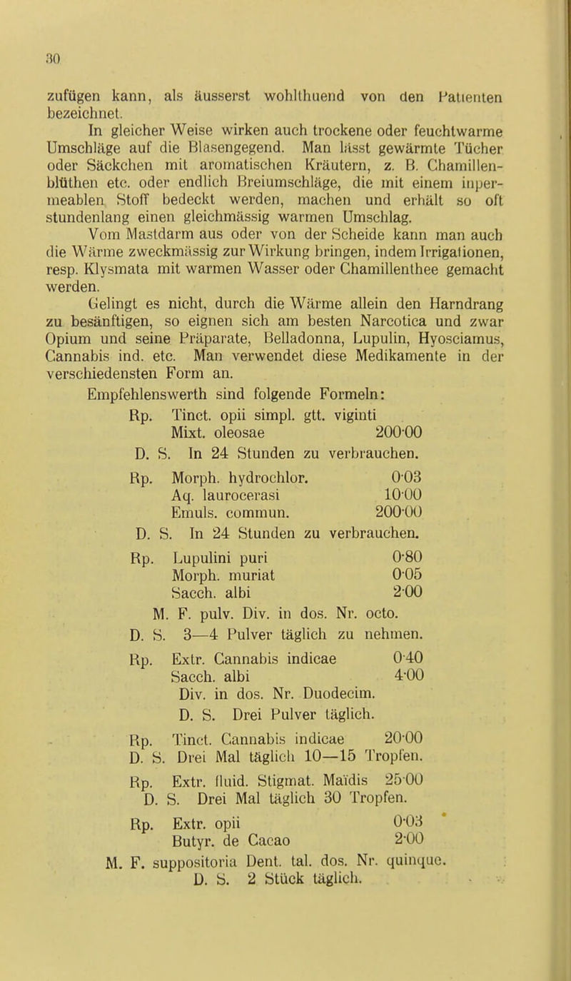 no zufügen kann, als äusserst wohllhuend von den Patienten bezeichnet. In gleicher Weise wirken auch trockene oder feuchtwarme Umschläge auf die Blasengegend. Man lässt gewärmte Tücher oder Säckchen mit aromatischen Kräutern, z. B. Chamillen- bltithen etc. oder endlich Breiumschläge, die mit einem inper- meablen Stoff bedeckt werden, machen und erhält so oft stundenlang einen gleichmässig warmen Umschlag. Vom Mastdarm aus oder von der Scheide kann man auch die Wärme zweckmässig zur Wirkung bringen, indem Irrigationen, resp. Klysmata mit warmen Wasser oder Chamillenthee gemacht werden. Gelingt es nicht, durch die Wärme allein den Harndrang zu besänftigen, so eignen sich am besten Narcotica und zwar Opium und seine Präparate, Belladonna, Lupulin, Hyosciamus, Cannabis ind. etc. Man verwendet diese Medikamente in der verschiedensten Form an. Empfehlenswerth sind folgende Formeln: Rp. Tinct. opii simpl. gtt. viginti Mixt, oleosae 200-00 D. S. In 24 Stunden zu verbrauchen. Rp. Morph, hydrochlor. 003 Aq. laurocerasi lO üO Eniuls. commun. 2001)0 D. S. In 24 Stunden zu verbrauchen. Rp. Lupulini puri 0-80 Morph, muriat 0 05 Sacch. albi 2 00 M. F. pulv. Div. in dos. Nr. octo. D. S. 3—4 Pulver täglich zu nehmen. Rp. Extr. Cannabis indicae 040 Sacch. albi 4-00 Div. in dos. Nr. Duodecim. D, S. Drei Pulver täglich. Rp. Tinct. Cannabis indicae 20-00 D. S. Drei Mal täglich 10—15 Tropfen. Rp. Extr. fluid. Stigmat. Maidis 25 00 D. S. Drei Mal täglich 30 Tropfen. Rp. Extr. opii 0-03 Butyr. de Cacao 2-00 M. F. suppositoria Dent. tal. dos. Nr. quinquc. D. S. 2 Stück täglich.