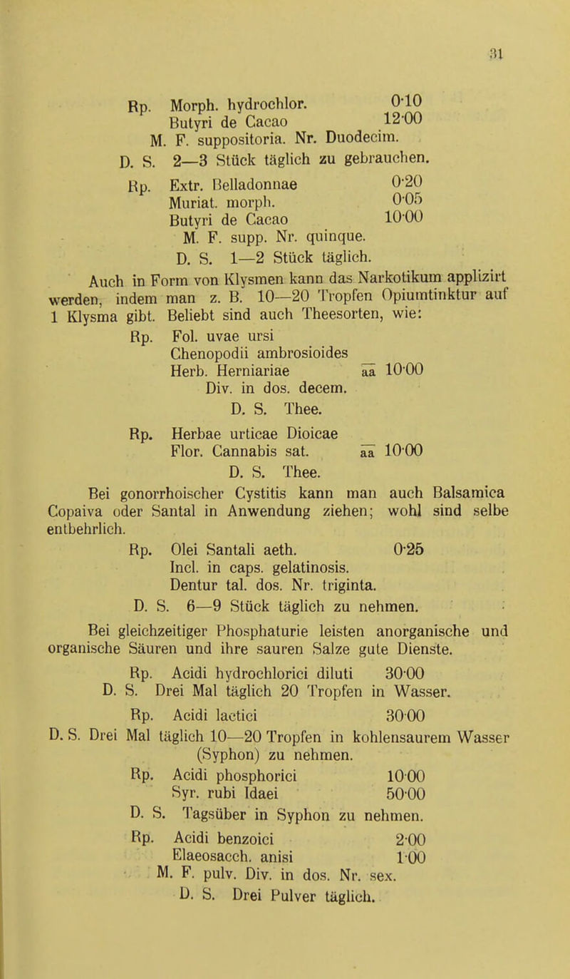 Rp. Morph, hydrochlor. 0-10 Butyri de Cacao 12-00 M. F. suppositoria. Nr. Duodecim. S. 2—3 Stück täglich zu gebrauchen. Rp. Extr. rielladonnae 0-20 Muriat. morph. 0-05 Butyri de Cacao 10-00 M. F. supp. Nr. quinque. D. S. 1—2 Stück täglich. ■ Auch in Form von Klysmen kann das Narkotikum applizirt werden, indem man z. B. 10—20 Tropfen Opiumtinktur auf 1 Klysma gibt. Beliebt sind auch Theesorten, wie: Rp. Fol. uvae ursi Chenopodii ambrosioides Herb. Herniariae ää 10-00 Div. in dos. decem. D. S. Thee. Rp. Herbae urticae Dioicae Flor. Cannabis sat. ää 10 00 D. S. Thee. Bei gonorrhoischer Cystitis kann man auch Balsamica Copaiva oder Santal in Anwendung ziehen; wohl sind selbe entbehrlich. Rp. Olei Santali aeth. 0-25 Incl. in Caps, gelatinosis. Dentur tal. dos. Nr. triginta. D. S. 6—9 Stück täglich zu nehmen. Bei gleichzeitiger Phosphaturie leisten anorganische und organische Säuren und ihre sauren Salze gute Dienste. Rp. Acidi hydrochlorici diluti 30-00 D. S. Drei Mal täglich 20 Tropfen in Wasser. Rp. Acidi laetici 30 00 D. S. Drei Mal täglich 10—20 Tropfen in kohlensaurem Wasser (Syphon) zu nehmen. Rp. Acidi phosphorici 10 00 Syr. rubi Idaei 5000 D. S. Tagsüber in Syphon zu nehmen. Rp. Acidi benzoici 2-00 Elaeosacch. anisi 1-00 M. F. pulv. Div. in dos. Nr. sex. D. S. Drei Pulver täglich.