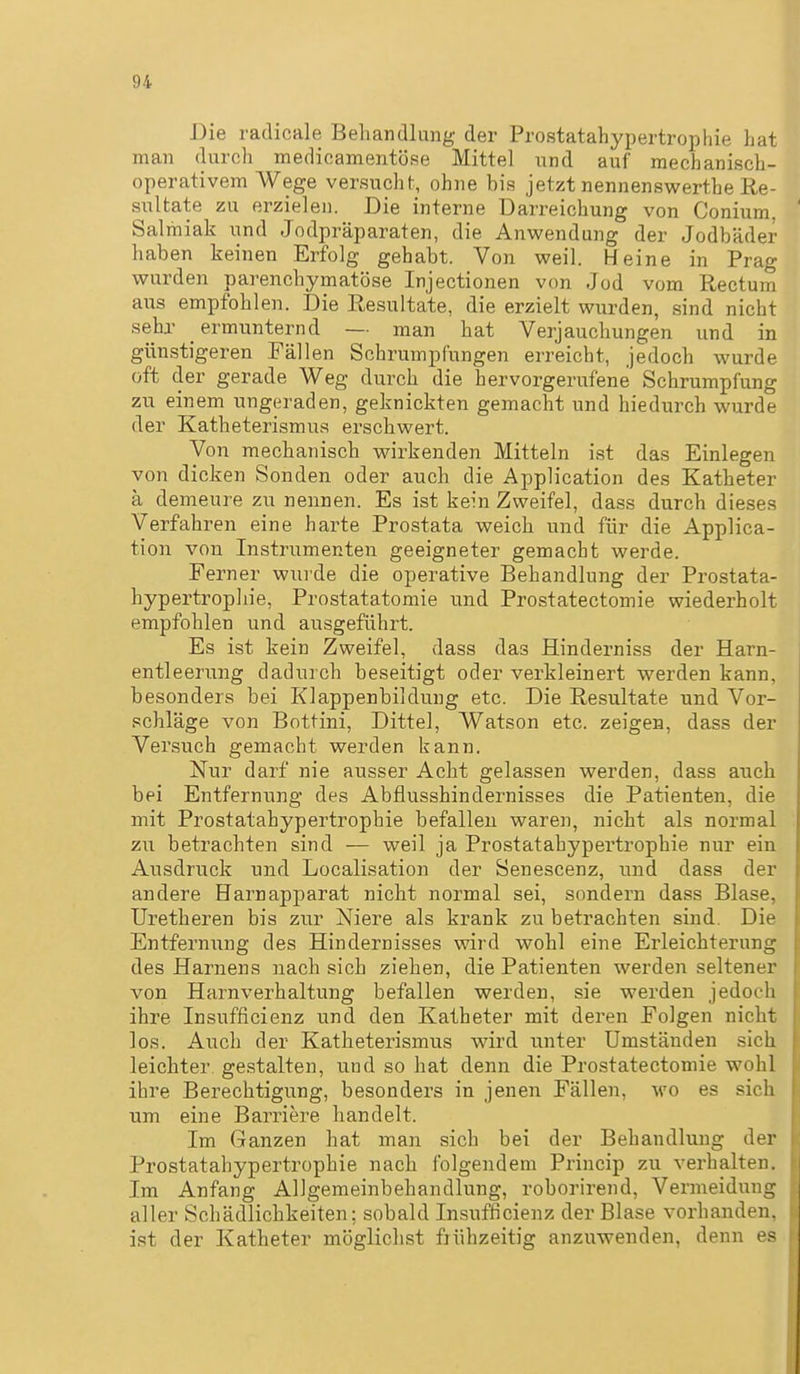 Die radicale Beliandlung der Prostatahypertrophie hat man durch medicamentöse Mittel und auf mechanisch- operativem Wege versucht, ohne bis jetzt nennenswerthe Re- sultate zu erzielen. Die interne Darreichung von Conium. Salmiak und Jodpräparaten, die Anwendung der Jodbäder haben keinen Erfolg gehabt. Von weil. Heine in Prag wurden parenchymatöse Injectionen von Jod vom Rectum aus empfohlen. Die Resultate, die erzielt wurden, sind nicht sehr ermunternd — man hat Verjauchungen und in günstigeren Fällen Schrumpfungen erreicht, jedoch wurde oft der gerade Weg durch die hervorgerufene Schrumpfung zu einem ungeraden, geknickten gemacht und hiedurch wurde der Katheterismua erschwert. Von mechanisch wirkenden Mitteln ist das Einlegen von dicken Sonden oder auch die Application des Katheter ä demeure zu nennen. Es ist kein Zweifel, dass durch dieses Verfahren eine harte Prostata weich und für die Applica- tion von Instrumenten geeigneter gemacht werde. Ferner wurde die operative Behandlung der Prostata- hypertropliie, Prostatatomie und Prostatectomie wiederholt empfohlen und ausgeführt. Es ist kein Zweifel, dass das Hinderniss der Harn- entleerung dadurch beseitigt oder verkleinert werden kann, besonders bei Klappenbildung etc. Die Resultate und Vor- schläge von Bottini, Dittel, Watson etc. zeigen, dass der Versuch gemacht werden kann. Nur darf nie ausser Acht gelassen werden, dass auch bei Entfernung des Abflusshindernisses die Patienten, die mit Prostatahypertrophie befallen waren, nicht als normal zu betrachten sind — weil ja Prostatahypertrophie nur ein Ausdruck und Localisation der Senescenz, und dass der andere Harnapparat nicht normal sei, sondern dass Blase, üretheren bis zur Niere als krank zu betrachten sind. Die Entfernung des Hindernisses wird wohl eine Erleichterung des Harnens nach sich ziehen, die Patienten werden seltener von Harnverhaltung befallen werden, sie werden jedoch ihre Insufficienz und den Katheter mit deren Folgen nicht los. Auch der Katheterismus wird unter Umständen sich leichter gestalten, und so hat denn die Prostatectomie wohl ihre Berechtigung, besonders in jenen Fällen, m'o es sich um eine Barriere handelt. Im Ganzen hat man sich bei der Behandlung der Prostatahypertrophie nach folgendem Princip zu verhalten. Im Anfang Allgemeinbehandlung, roborirend, Vermeidung aller Schädlichkeiten; sobald Insufficienz der Blase vorhanden, ist der Katheter möglichst frühzeitig anzuwenden, denn es
