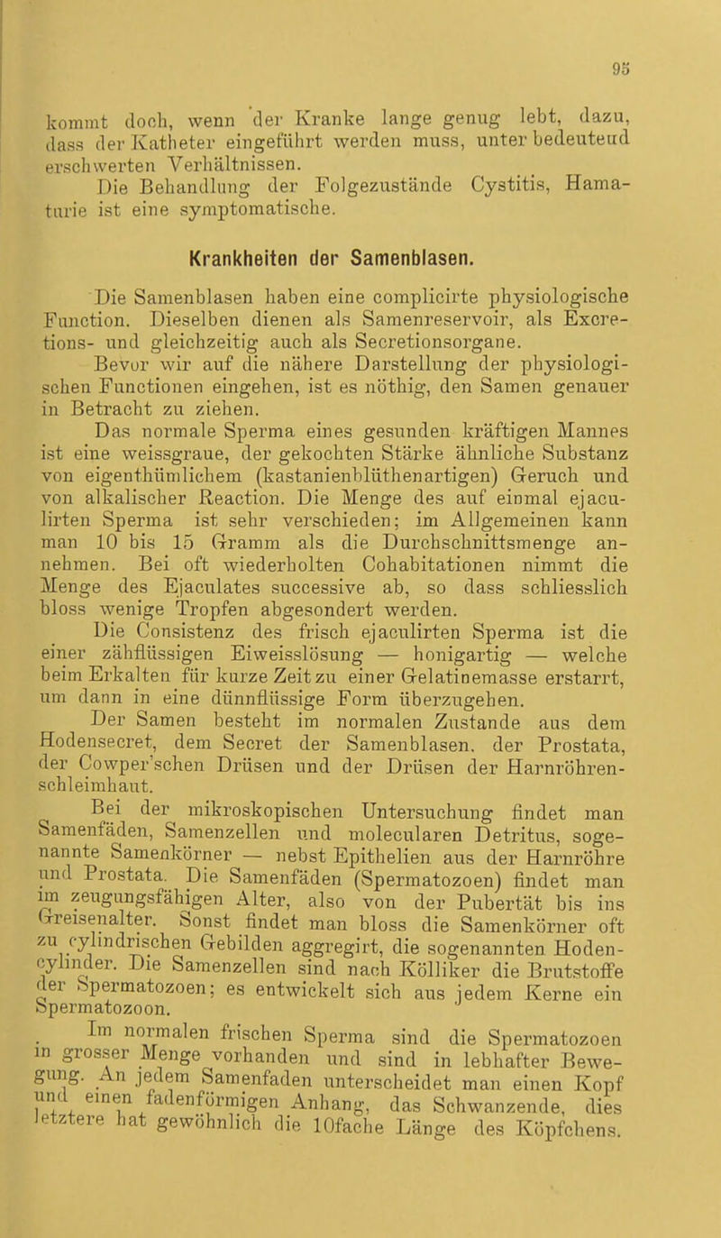 93 kommt donh, wenn der Kranke lange genug lebt, dazu, dass der Katheter eingeführt werden muss, unter bedeuteud erschwerten Verhältnissen. Die Behandlung der Folgezustände Cystitis, Häma- turie ist eine symptomatische. Krankheiten der Samenblasen. Die Samenblasen haben eine complicirte physiologische Function. Dieselben dienen als Samenreservoir, als Excre- tions- und gleichzeitig auch als Secretionsorgane. Bevor wir auf die nähere Darstellung der physiologi- schen Functionen eingehen, ist es nöthig, den Samen genauer in Betracht zu ziehen. Das normale Sperma eines gesunden kräftigen Mannes ist eine weissgraue, der gekochten Stärke ähnliche Substanz von eigenthümlichem (kastanienblüthenartigen) Geruch und von alkalischer Reaction. Die Menge des auf einmal ejacu- lirten Sperma ist sehr verschieden; im Allgemeinen kann man 10 bis 15 Gramm als die Durchschnittsmenge an- nehmen. Bei oft wiederholten Cohabitationen nimmt die Menge des Ejaculates successive ab, so dass schliesslich bloss wenige Tropfen abgesondert werden. Die Consistenz des frisch ejaculirten Sperma ist die einer zähflüssigen Eiweisslösung — honigartig — welche beim Erkalten für kurze Zeit zu einer Gelatinemasse erstarrt, um dann in eine dünnflüssige Form überzugehen. Der Samen besteht im normalen Zustande aus dem Hodensecret, dem Secret der Samenblasen, der Prostata, der Cowper'schen Drüsen und der Drüsen der Harnröhren- schleimhaut. Bei der mikroskopischen Untersuchung findet man Samenfäden, Samenzellen n.nd molecularen Detritus, soge- nannte Samenkörner — nebst Epithelien aus der Harnröhre und Prostata. Die Samenfäden (Spermatozoen) findet man im zeugungsfähigen Alter, also von der Pubertät bis ins (xreisenalter. Sonst findet man bloss die Samenkörner oft zu cylmdrischen Gebilden aggregirt, die sogenannten Hoden- cyhnder. Die Samenzellen sind nach Kölliker die Brutstoffe der Spermatozoen; es entwickelt sich aus iedem Kerne ein öpermatozoon. Im normalen frischen Sperma sind die Spermatozoen in grosser Menge vorhanden und sind in lebhafter Bewe- gung. An jedem Samenfaden unterscheidet man einen Kopf und emen fadenförmigen Anhang, das Schwanzende, dies Jetztere hat gewöhnlich die lOfache Länge des Köpfchens.