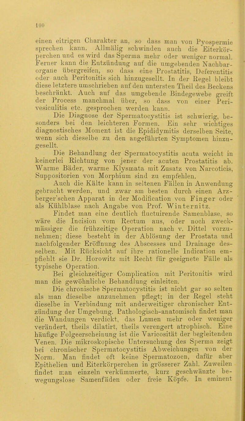 einen eitrigen Charakter au, so dass man von Pyospermie sprechen kann. AUmälig schwinden auch die Eiterkör- perchen und es wird das Sperma mehr oder weniger normal. Ferner kann die Entzündung auf die umgebenden Nachbar- organe übergreifen, so dass eine Prostatitis, Deferentitis oder auch Peritonitis sich hinzugesellt. In der Regel bleibt diese letztere umschrieben auf den untersten Theil des Beckens beschränkt. Auch auf das umgebende Bindegewebe greift der Process manchmal über, so dass von einer Peri- vesiculitis etc. gespi-ochen werden kann. Die Diagnose der Spermatocystitis ist schwierig, be- sonders bei den leichteren Formen. Ein sehr wichtiges diagnostisches Moment ist die Epididymitis derselben Seite, wenn sich dieselbe zu den angeführten Symptomen hinzu- gesellt. Die Behandlung der Spermatocystitis acuta weicht in keinerlei Richtung von jener der acuten Prostatitis ab. AVarme Bäder, warme Klysmata mit Zusatz von Narcoticis, Suppositorien von Morphium sind zu empfehlen. Auch die Kälte kann in seltenen Fällen in Anwendung gebracht werden, und zwar am besten durch einen Arz- berger'schen Apparat in der Modification von Finger oder als Kühlblase nach Angabe von Prof. Winternitz. Findet man eine deutlich fluctuirende Samenblase, so wäre die Incision vom Rectum aus, oder noch zweck- mässiger die frühzeitige Operation nach v. Dittel vorzu- nehmen: diese besteht in der Ablösung der Prostata und nachfolgender Eröffnung des Abscesses und Drainage des- selben. Mit Rücksicht auf ihre rationelle Indicatiou em- pfiehlt sie Dr. Horowitz mit Recht für geeignete Fälle als typische Operation. Bei gleichzeitiger Complication mit Peritonitis wird man die gewöhnliche Behandlung einleiten. Die chronische Spermatocystitis ist nicht gar so selten als man dieselbe anzunehmen pflegt; in der Regel steht dieselbe in Verbindung mit anderweitiger chronischer Ent- zündung der Umgebung. Pathologisch-anatomisch findet man die Wandungen verdickt, das Lumen mehr oder weniger verändert, theils dilatirt, theils verengert atrophisch. Eine häufige Folgeerscheinung ist die Varicosität der begleitenden Venen. Die mikroskopische Untersuchung des Sperma zeigt bei chronischer Spermatocystitis Abweichungen von der Norm.. Man findet oft keine Spermatozoen, dafür aber Epithelien und Eiterkörperchen in grösserer Zahl. Zuweilen findet man einzeln verkümmerte, kurz geschwänzte _ be- wegungslose Samenfäden oder freie Köpfe. In eminent