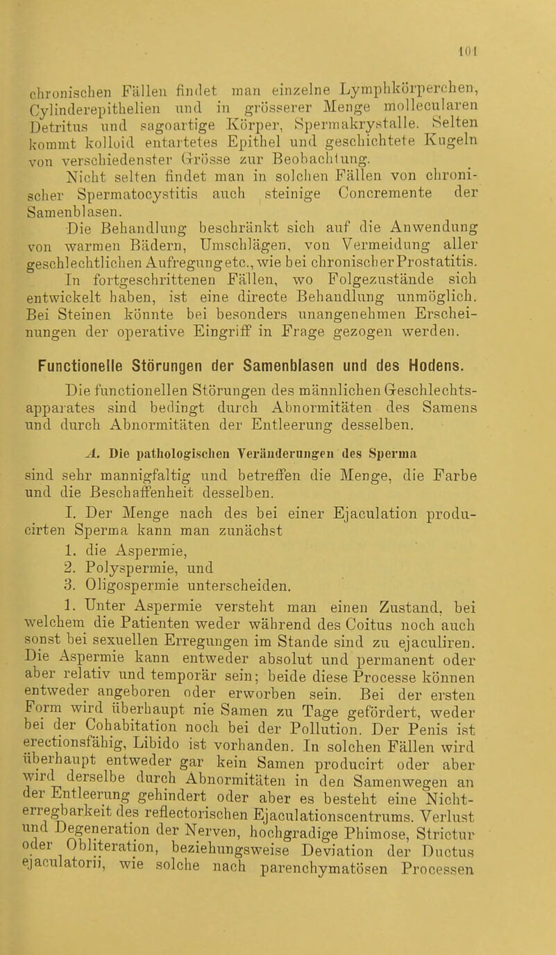 chronischen Fällen findet man einzelne Lymphkörperchen, Cylinderepithelien und in grösserer Menge mollecularen Detritus und sagoartige Körper, Hpermakrystalle. Selten kommt kolloid entai'tetes Epithel und geschichtete Kugeln von verschiedenster Grösse zur Beohaclilung. Nicht selten findet man in solchen Fällen von chroni- scher Spermatocystitis auch steinige Concremente der Samenblasen. -Die Behandlung beschränkt sich auf die Anwendung von warmen Bädern, Umschlägen, von Vermeidung aller geschlechtlichen Aufregungetc, wie bei chronisch er Prostatitis. In fortgeschrittenen Fällen, wo Folgezustände sich entwickelt haben, ist eine directe Behandlung unmöglich. Bei Steinen könnte bei besonders unangenehmen Erschei- nungen der operative Eingriff in Frage gezogen werden. Functionelle Störungen der Samenblasen und des Hodens. Die functionellen Störungen des männlichen Greschlechts- apparates sind bedingt durch Abnormitäten des Samens und durch Abnormitäten der Entleerung desselben. A. Die patliologisclien Veräudeniiigen des Sperma sind sehr mannigfaltig und betreffen die Menge, die Farbe und die Beschaffenheit desselben. I. Der Menge nach des bei einer Ejaculation produ- cirten Sperma kann man zunächst 1. die Aspermie, 2. Polyspermie, und 3. Oligospermie unterscheiden. 1. Unter Aspermie versteht man einen Zustand, bei welchem^ die Patienten weder während des Coitus noch auch sonst bei sexuellen Erregungen im Stande sind zu ejaculiren. Die Aspermie kann entweder absolut und permanent oder aber relativ und temporär sein; beide diese Processe können entweder angeboren oder erworben sein. Bei der ersten Form wird überhaupt nie Samen zu Tage gefördert, weder bei der Cohabitation noch bei der Pollution. Der Penis ist erectionsfähig, Libido ist vorhanden. In solchen Fällen wird überhaupt entweder gar kein Samen producirt oder aber wird derselbe durch Abnormitäten in den Samenwegen an der Entleerung gehindert oder aber es besteht eine Nicht- erregbarkeit des reflectorischen Ejaculationscentrums. Verlust und Degeneration der Nerven, hochgradige Phimose, Strictur oder Obhteration, beziehungsweise Deviation der Ductus ejaculatoni, wie solche nach parenchymatösen Processen