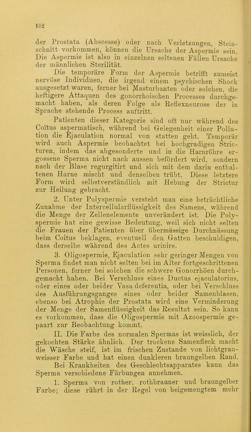der Prostata (Abscesse) oder nach Verletzungen, Stein- schnilt vorkommen, können die Ursache der Aspermie sein. Die Aspermie ist also in einzelnen seltenen Fällen Ursache der männlichen Sterilität. Die temporäre Form der Aspermie betrifft zumeist nervöse Individuen, die irgend einem psychischen Shock ausgesetzt waren, ferner bei Masturbanten oder solchen, die heftigere Attaquen des gonorrhoischen Processes durchge- macht haben, als deren Folge als Reflexneurose der in Sprache stehende Process auftritt. Patienten dieser Kategorie sind oft nur während des Coitus aspermatisch, während bei Gelegenheit einer Pollu- tion die Ejaculation normal von statten geht. Temporär wird auch Aspermie beobachtet bei hochgradigen Stric- turen, indem das abgesonderte und in die Harnröhre er- gossene Sperma nicht nach aussen befördert wird, sondern nach der Blase regurgitirt und sich mit dem darin enthal- tenen Harne mischt und denselben trübt. Diese letztere Form wird selbstverständlich mit Hebung der Strictur zur Heilung gebracht. 2. Unter Polyspermie versteht man eine beträchtliche Zunahme der Intercellularflüssigkeit des Samens, während die Menge der Zellenelemente unverändert ist. Die Poly- spermie hat eine gewisse Bedeutung, weil sich nicht selten die Frauen der Patienten über übermässige Durchnässung beim Coitus beklagen, eventuell den Gräften beschuldigen, dass derselbe während des Actes urinire. 3. Oligospermie, Ejaculation sehr geringer Mengen von Sperma findet man nicht selten bei im Alter fortgeschrittenen Personen, ferner bei solchen die schwere Gronorrhöen durch- gemacht haben. Bei Verschluss eines Ductus ejaculatorius, oder eines oder beider Vasa deferentia, oder bei Verschluss des Ausführungsganges eines oder beider Samenblasen, ebenso bei Atrophie der Prostata wird eine Verminderung der Menge der Samenflüssigkeit das Resultat sein. So kann es vorkommen, dass die Oligospermie mit Azoospermie ge- paart zur Beobachtung kommt. II. Die Farbe des normalen Spermas ist weisslich, der gekochten Stärke ähnlich. Der trockene Samenfleck macht die Wäsche steif, ist im frischen Zustande von lichtgrau- weisser Farbe und hat einen dunkleren braungelben Rand. Bei Krankheiten des Greschlechtsapparates kann das Sperma verschiedene Färbungen annehmen. 1. Sperma von rother, rothbrauner und braungelber Farbe; diese rührt in der Regel von beigemengtem mehr