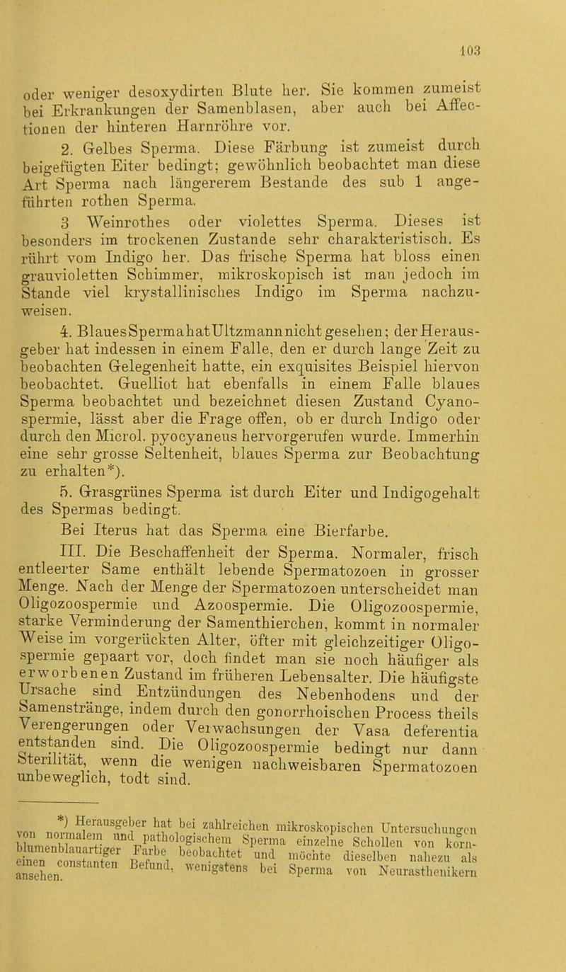 oder weniger desoxydirten Blute her, Sie kommen zumeist bei Erkrankungen der Samenblasen, aber auch bei Affec- tioneu der hintereu Harnröhre vor. 2. Gelbes Sperma. Diese Färbung ist zumeist durch beigefügten Eiter bedingt; gewöhnlich beobachtet man diese Art Sperma nach längererem Bestände des sub 1 ange- führten rothen Sperma, 3 Weinrothes oder violettes Sperma. Dieses ist besonders im trockenen Zustande sehr charakteristisch. Es rührt vom Indigo her. Das frische Sperma hat bloss einen grauvioletten Schimmer, mikroskopisch ist man jedoch im Stande viel krystallinisches Indigo im Sperma nachzu- weisen. 4. BlauesSpermahatUltzmannnicht gesehen; der Heraus- geber hat indessen in einem Falle, den er durch lange Zeit zu beobachten Gelegenheit hatte, ein exquisites Beispiel hiervon beobachtet. Guelliot hat ebenfalls in einem Falle blaues Sperma beobachtet und bezeichnet diesen Zustand Cyano- spermie, lässt aber die Frage ofiPen, ob er durch Indigo oder durch den Microl. pyocyaneus hervorgerufen wurde. Immerhin eine sehr grosse Seltenheit, blaues Sperma zur Beobachtung zu erhalten*). 5. Grasgrünes Sperma ist durch Eiter und Indigogehalt des Spermas bedingt. Bei Iterus hat das Sperma eine Bierfarbe. III. Die Beschaffenheit der Sperma. Normaler, frisch entleerter Same enthält lebende Spermatozoen in grosser Menge. Nach der Menge der Spermatozoen unterscheidet man Oligozoospermie und Azoospermie. Die Oligozoospermie, starke Verminderung der Samenthierchen, kommt in normaler Weise im vorgerückten Alter, öfter mit gleichzeitiger Oligo- spermie gepaart vor, doch findet man sie noch häufiger als erworbenen Zustand im früheren Lebensalter. Die häufigste Ursache sind Entzündungen des Nebenhodens und der Samenstränge, indem durch den gonorrhoischen Process theils Verengerungen oder Verwachsungen der Vasa deferentia entstanden smd. Die Oligozoospermie bedingt nur dann bteriütat wenn die wenigen nachweisbaren Spermatozoen unbeweglich, todt sind. von noi^. r ,?ä f ^ ^^J^^'-^^'^en mikroskopisclien Untersuchungen ZmZhif.rtlp V^f^I^^ Schollen von ko1-n- eS conÄn i?f 1 ^''^^.'^'^J^ und föchte dieselben nahezu als ansehen ' ^^'''S«*«« bei Sperma von Neurasthenikcm