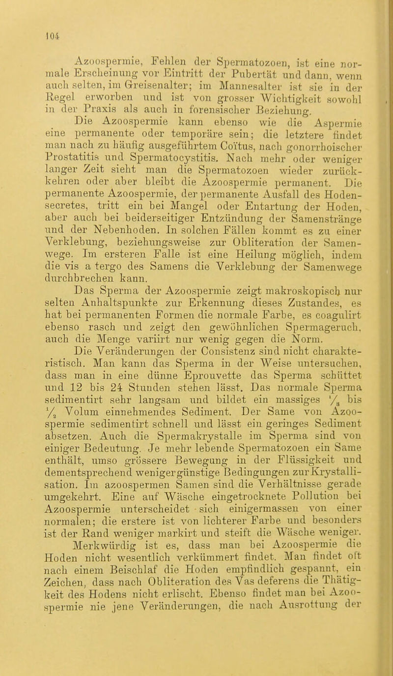 Azoospermie, Pehlen der Spermatozoeii, ist eine nor- male Erscheinung vor Eintritt der Pubertät und dann, wenn aucli selten, im Greisenalter; im Mannesalter ist sie in der Regel erworben und ist von grosser Wichtigkeit sowohl in der Praxis als auch in forensischer Beziehung. Die Azoospermie kann ebenso wie die Aspermie eine permanente oder temporäre sein; die letztere findet man nach zu häufig ausgeführtem Coitus, nacli gonorrhoischer Prostatitis und Spermatocystitis. Nach mehr oder weniger langer Zeit sieht man die Spermatozoen wieder zurück- kehren oder aber bleibt die Azoospermie permanent. Die permanente Azoospermie, der permanente Ausfall des Hoden- secretes, tritt ein bei Mangel oder Entartung der Hoden, aber auch bei beiderseitiger Entzündung der Samenstränge und der Nebenhoden. In solchen Fällen kommt es zu einer Verklebung, beziehungsweise zur Obliteration der Samen- wege. Im ersteren Falle ist eine Heilung möglich, indem die vis a tergo des Samens die Verklebung der Samenwege durchbrechen kann. Das Sperma der Azoospermie zeigt makroskopisch nur selten Anhaltspunkte zur Erkennung dieses Zustandes, es hat bei permanenten Formen die normale Farbe, es coagulirt ebenso rasch und zeigt den gewöhnlichen Spermageruch, auch die Menge variirt nur wenig gegen die Norm. Die Veränderungen der Consistenz sind nicht charakte- ristisch. Man kann das Sperma in der Weise untersuchen, dass man in eine dünne Eprouvette das Sperma schüttet und 12 bis 24 Stunden stehen lässt. Das normale Sperma sedimentirt sehr langsam und bildet ein massiges '/^ bis Volum einnehmendes Sediment. Der Same von Azoo- spermie sedimentirt schnell und lässt ein geringes Sediment absetzen. Auch die Spermakrystalle im Sperma sind von einiger Bedeutung. Je mehr lebende Spermatozoen ein Same enthält, umso grössere Bewegung in der Flüssigkeit und dementsprechend weniger günstige Bedingungen zurKrystalli- sation. Im azoospermen Samen sind die Verhältnisse gerade umgekehrt. Eine auf Wäsche eingetrocknete Pollution bei Azoospermie unterscheidet sich einigermasseu von einer normalen; die erstere ist von lichterer Farbe und besonders ist der Rand weniger markirt und steift die Wäsche weniger. Merkwürdig ist es, dass man bei Azoospermie die Hoden nicht wesentlich verkümmert findet. Man findet oft nach einem Beischlaf die Hoden empfindlich gespannt, ein Zeichen, dass nach Obliteration des Vas deferens die Thätig- keit des Hodens nicht erlischt. Ebenso findet man bei Azoo- spermie nie jene Veränderungen, die nach Ausrottung der