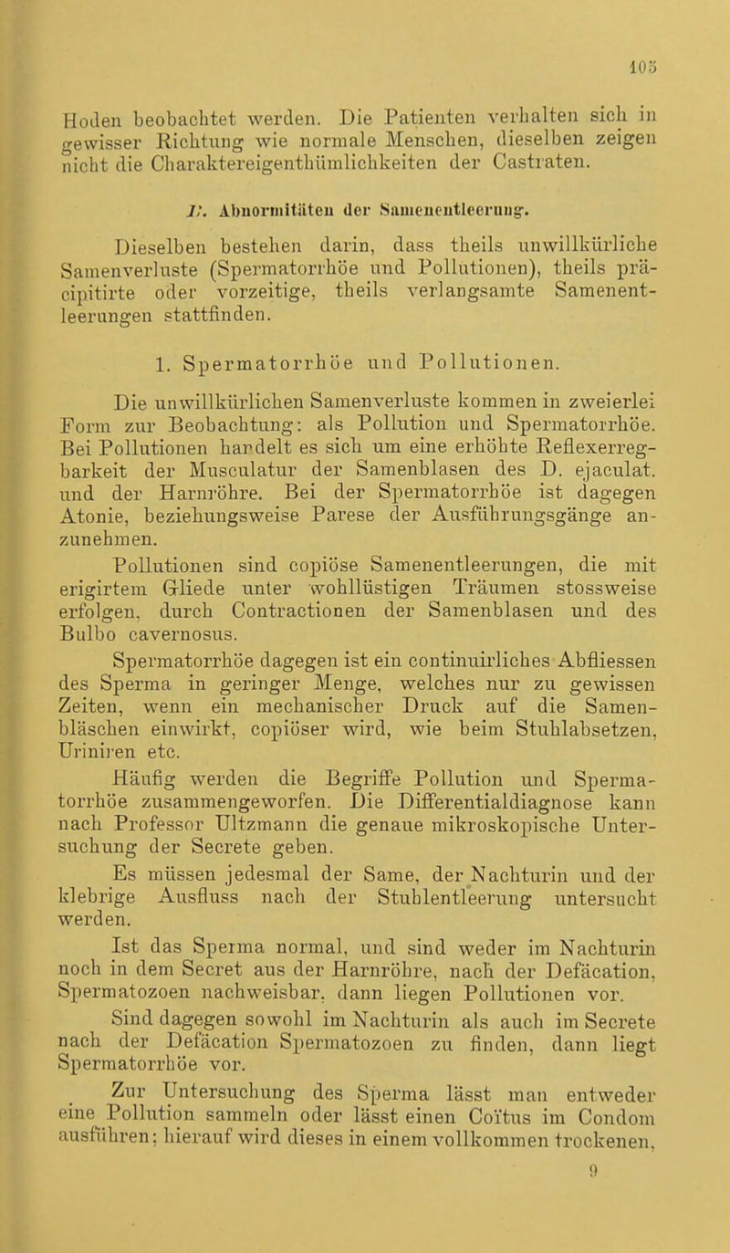 103 Hodeia beobachtet werden. Die Patienten verhalten sich in gewisser Richtung wie normale Menschen, dieselben zeigen nicht die Charaktereigenthümlichkeiten der Castraten. ]:. Abuornütiiteu der Snineueutleerniig. Dieselben bestehen darin, dass theils unwillkürliche Samenverluste (Spermatorrhöe und Pollutionen), theils prä- cipitirte oder vorzeitige, theils verlangsamte Samenent- leerungen stattfinden. 1. Spermatorrhöe und Pollutionen. Die unwillkürlichen Samenverkiste kommen in zweierlei Form zur Beobachtung: als Pollution und Spermatorrhöe. Bei Pollutionen hardelt es sich um eine erhöhte Reflexerreg- barkeit der Musculatur der Samenblasen des D. ejaculat. und der Harnröhre. Bei der Spermatorrhöe ist dagegen Atonie, beziehungsweise Parese der Ausführungsgänge an- zunehmen. Pollutionen sind copiöse Samenentleerungen, die mit erigirtem Gliede unter wohllüstigen Träumen stossweise erfolgen, durch Contractionen der Samenblasen und des Bulbo cavernosus. Spermatorrhöe dagegen ist ein continuirliches Abfliessen des Sperma in geringer Menge, welches nur zu gewissen Zeiten, wenn ein mechanischer Druck auf die Samen- bläschen einwirkt, copiöser wird, wie beim Stuhlabsetzen, Urinii'en etc. Häufig werden die Begriffe Pollution und Sperma- torrhöe zusammengeworfen. Die DiflPerentialdiagnose kann nach Professor Ultzmann die genaue mikroskopische Unter- suchung der Secrete geben. Es müssen jedesmal der Same, der Nachturin und der klebrige Ausfluss nach der Stuhlentleerung untersucht werden. Ist das Sperma normal, und sind weder im Nachturin noch in dem Secret aus der Harnröhre, nach der Defäcation, Spermatozoen nachweisbar, dann liegen Pollutionen vor. Sind dagegen sowohl im Nachturin als auch im Secrete nach der Defäcation Spermatozoen zu finden, dann liegt Spermatorrhöe vor. Zur Untersuchung des Sperma lässt man entweder eine Pollution sammeln oder lässt einen Coitus im Condom ausführen: hierauf wird dieses in einem vollkommen trockenen, 9