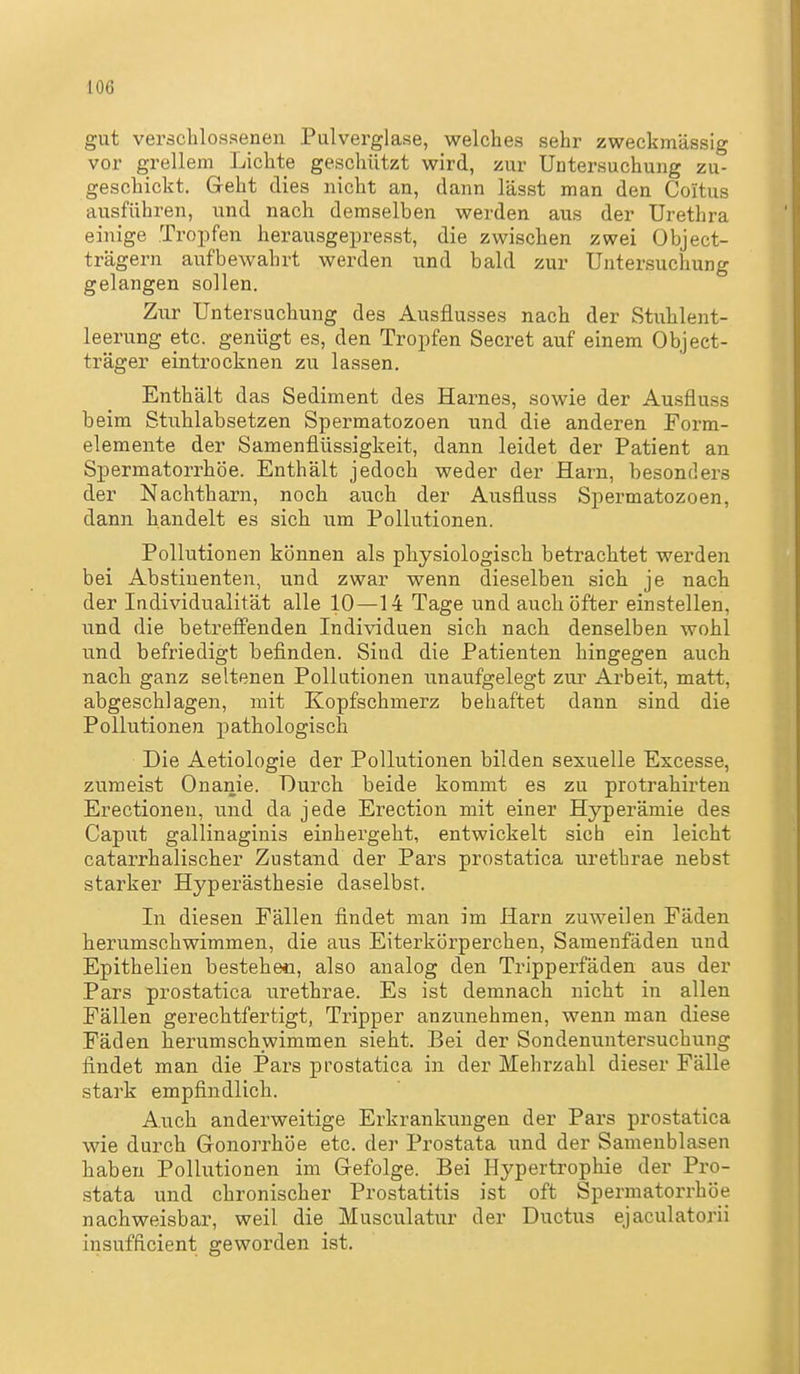 gut veräclilossenen Pulverglase, welches sehr zweckmässig vor grellem Lichte geschützt wird, zur Untersuchung zu- geschickt. Geht dies nicht an, dann lässt man den Coitus ausführen, und nach demselben werden aus der Urethra einige Tropfen herausgepresst, die zwischen zwei Object- trägern aufbewahrt werden und bald zur Untersuchung gelangen sollen. Zur Untersuchung des Ausflusses nach der Stuhlent- leerung etc. genügt es, den Tropfen Secret auf einem Object- träger eintrocknen zu lassen. Enthält das Sediment des Harnes, sowie der Ausfluss beim Stuhlabsetzen Spermatozoen und die anderen Form- elemente der Samenflüssigkeit, dann leidet der Patient an Spermatorrhöe. Enthält jedoch weder der Harn, besonders der Nachtharn, noch auch der Ausfluss Spermatozoen, dann handelt es sich um Pollutionen. Pollutionen können als physiologisch betrachtet werden bei Abstinenten, und zwar wenn dieselben sich je nach der Individualität alle 10—14 Tage und auch öfter einstellen, und die betreff'enden Individuen sich nach denselben wohl und befriedigt befinden. Sind die Patienten hingegen auch nach ganz seltenen Polltitionen unaufgelegt zur Arbeit, matt, abgeschlagen, mit Kopfschmerz behaftet dann sind die Pollutionen pathologisch Die Aetiologie der Pollutionen bilden sexuelle Excesse, zumeist Onanie. Durch beide kommt es zu protrahirten Erectionen, tind da jede Erection mit einer Hyperämie des Caput gallinaginis einhergeht, entwickelt sich ein leicht catarrhalischer Zustand der Pars prostatica urethrae nebst starker Hyperästhesie daselbst. In diesen Fällen findet man im Harn zuweilen Fäden herumschwimmen, die aus Eiterkörperchen, Samenfäden und Epithelien bestehe«, also analog den Tripperfäden aus der Pars prostatica urethrae. Es ist demnach nicht in allen Fällen gerechtfertigt, Tripper anzunehmen, wenn man diese Fäden herumschwimmen sieht. Bei der Sondenuntersuchung findet man die Pars prostatica in der Mehrzahl dieser Fälle stark empfindlich. Auch anderweitige Erkrankungen der Pars prostatica wie durch Gonorrhöe etc. der Prostata und der Samenblasen haben Pollutionen im Gefolge. Bei Hypertrophie der Pro- .stata und chronischer Prostatitis ist oft Spermatorrhöe nachweisbar, weil die Musculatur der Ductus ejaculatorii insufftcient geworden ist.