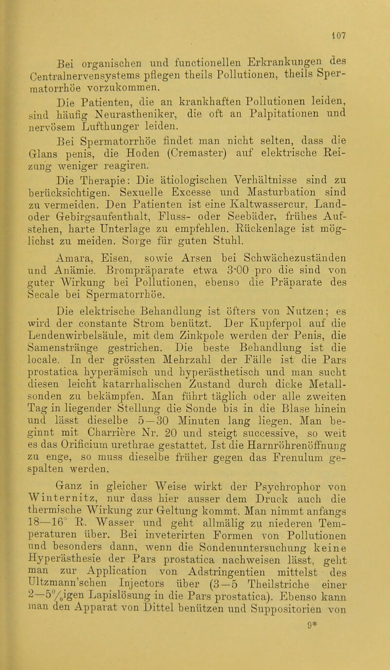 Bei organischen und functionellen Erkrankungen des Centralnervensystems pflegen theils Pollutionen, theils Sper- raatorrhöe vorzukommen. Die Patienten, die an krankhaften Pollutionen leiden, sind häufig Neurastheniker, die oft an Palpitationen und nervösem Lufthunger leiden. Bei Spermatorrhöe findet man nicht selten, dass die Grlans penis, die Hoden (Cremaster) auf elektrische Rei- zung weniger reagiren. Die Therapie: Die ätiologischen Verhältnisse sind zu berücksichtigen. Sexuelle Excesse ixnd Masturbation sind zu vermeiden. Den Patienten ist eine Kaltwassercur, Land- oder Gebirgsaufenthalt, Fluss- oder Seebäder, frühes Auf- stehen, harte Unterlage zu empfehlen. Rückenlage ist mög- lichst zu meiden. Sorge für guten Stuhl. Amara, Eisen, sowie Arsen bei Schwächezustäuden und Anämie. Brompräparate etwa 3'00 pro die sind von guter Wirkung bei Pollutionen, ebenso die Präparate des Seeale bei Spermatorrhöe. Die elektrische Behandlung ist öfters von Nutzen; es wird der constante Strom benützt. Der Kupferpol auf die Lendenwirbelsäule, mit dem Zinkpole werden der Penis, die Samenstränge gestrichen. Die beste Behandlung ist die locale. In der grössten Mehrzahl der Fälle ist die Pars prostatica hyperämisch und hyperästhetisch und man sucht diesen leicht katarrhalischen Zustand durch dicke Metall- Sonden zu bekämpfen. Man führt täglich oder alle zweiten Tag in liegender Stellung die Sonde bis in die Blase hinein und lässt dieselbe 5 — 30 Minuten lang liegen. Man be- ginnt mit Charriere Nr. 20 und steigt successive, so weit es das Orificium urethrae gestattet. Ist die Harnröhi-enöffnung zu enge, so muss dieselbe früher gegen das Frenulum ge- spalten werden. Ganz in gleicher Weise wirkt der Psychrophor von Winternitz, nur dass hier ausser dem Druck auch die thermische Wirkung zur Geltung kommt. Man nimmt anfangs 18—16' R. Wasser und geht allmälig zu niederen Tem- peraturen über. Bei inveterirten Formen von Pollutionen und besonders dann, wenn die Sondenuntersuchung keine Hyperästhesie der Pars prostatica nachweisen lässt, geht man zur Application von Adstringentien mittelst des Ultzmann'schen Injectors über (3 — 5 Theilstriche einer 2—SVoigen Lapislösung in die Pars prostatica). Ebenso kann man den Apparat von Dittel benützen und Suppositorien von 9*