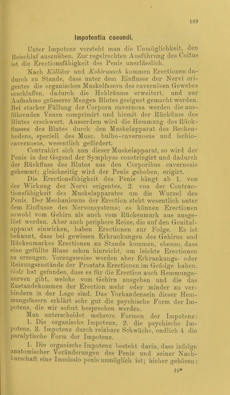 Impotentia coeundi. Unter Iinpoteiiz verstellt man die Unmöglichkeit, den Beisclilaf auszuüben. Zur regelrechten Ausführung des Coitus ist die Erectionsfähigkeit des Penis unerlässlich. Nach Köllilccr und Kohlrausch kommen Erectionen da- durch zu Stande, dass unter dem Einflüsse der Nervi eri- gentes die organischen Muskelfasern des cavernösen Gewebes ersch.laifen, dadurch die Hohlräume erweitert, und zur Aufnahme grösserer Mengen Blutes geeignet gemacht werden. Bei starker Füllung der Corpora cavernosa werden die aus- führenden Venen comprimirt und hiemit der Rückfluss des Blutes erschwert. Ausserdem wird die Hemmung des ßück- Husses des Blutes durch den Muskelapparat des Becken- bodens, speciell des Muse, bulbo-cavernosus und ischio- cavernosus, wesentlich gefördert. Contrahirt sich nun dieser Muskelapparat, so wird der Penis in der Gegend der Symphyse constringirt und dadurch der Rückfluss des Blutes aus den Corporibus cavernosis gehemmt; gleichzeitig wird der Penis gehoben, erigirt. Die Erectionsfähigkeit des Penis hängt ab 1. von der Wirkung der Nervi erigentes, 2. von der Contrac- tionsfähigkeit des Muskelaj)parates um die Wurzel des Penis. Der Mechanismus der Erection steht wesentlich unter dem Einflüsse des Nervensystems; es können Erectionen sowohl vom Gehirn als auch vom Rückenmark aus ausge- löst werden. Aber auch periphere Reize, die auf den Genital- apparat einwirken, haben Erectionen zur Eolge. Es ist bekannt, dass bei gewissen Erkrankungen des Gehirns und Rückenmarkes Erectionen zu Stande kommen, ebenso, dass eine gefüllte Blase schon hinreicht, um leichte Erectionen zu erzeugen. Vorzugsweise werden aber Erkrankungs- oder Reizungszustände der Prostata Erectionen im Gefolge haben. Goh hat gefunden, dass es für die Erection auch Hemmungs- nerven gibt, welche vom Gehirn ausgehen und die das Zustandekommen der Erection mehr oder minder zu ver- hindern in der Lage sind. Das Vorhandensein dieser Hem- mungsfasern erklärt sehr gut die psychische Form der Im- potenz, die wir sofort besprechen werden. Man unterscheidet mehrere Formen der Impotenz: 1. Die organische Impotenz, 2. die psychische Im- potenz, 3. Impotenz durch reizbare Schwäche, endlich 4 die paralytische Form der Impotenz. l._ Die organische Impotenz besteht darin, dass infolge anatomischer Veränderungen des Penis und seiner Nach- l'arschaft eine Immissio penis unmöglich ist; hieher gehören: 10*