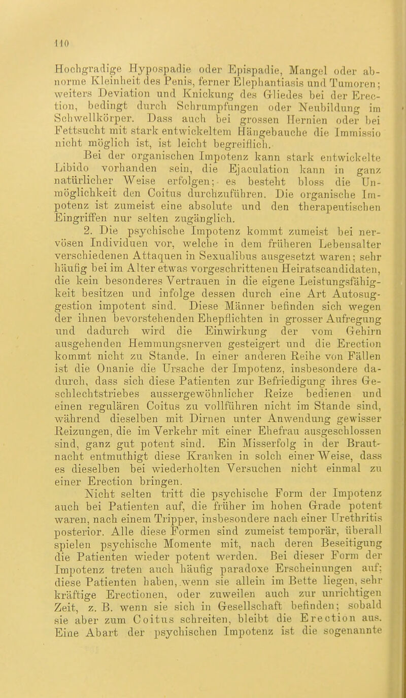 Hochgradige Hypospadie oder Epispadie, Mangel oder ab- norme Kleinheit des Penis, ferner Elephantiasis und Tumoren; weiters Deviation und Knickung des Gliedes bei der Erec- tion, bedingt durch Schrumpfungen oder Neubildung im Schvvellkörper. Dass auch bei grossen Hernien oder bei Fettsucht niit stark entwickeltem Hängebauche die Immissio uicht möglich ist, ist leicht begreiflich, Bei der organischen Impotenz kann stark entwickelte Libido vorhanden sein, die Ejaculation kann in ganz natürlicher Weise erfolgen; es besteht bloss die Un- mögliclikeit den Coitus durchzuführen. Die organische Im- potenz ist zumeist eine absolute und den therapeutischen Eingriffen nur selten zugänglicb. 2. Die psychische Impotenz kommt zumeist bei ner- vösen Individuen vor, welche in dem früheren Lebensalter verschiedenen Attaquen in Sexualibus ausgesetzt waren; sehr häufig bei im Alter etwas vorgeschrittenen Heiratscandidaten, die kein besonderes Vertrauen in die eigene Leistungsfähig- keit besitzen und infolge dessen durch eine Art Autosug- gestion impotent sind. Diese Männer befinden sich wegen der ihnen bevorstehenden Ehepflichten in grosser Aufregung und dadurch wird die Einwirkung der vom Gehirn ausgehenden Hemmungsnerven gesteigert und die Erection kommt nicht zu Stande. In einer anderen Reihe von Fällen ist die Onanie die Ursache der Impotenz, insbesondere da- diu'ch, dass sich diese Patienten zur Befriedigung ihres Ge- schlechtstriebes aussergewöhnlicher Heize bedienen und einen regulären Coitus zu vollführen nicht im Stande sind, während dieselben mit Dirnen unter Anwendung gewisser Reizungen, die im Verkehr mit einer Ehefrau ausgeschlossen sind, ganz gut potent sind. Ein Misserfolg in der Braut- nacht entmuthigt diese Kranken in solch einer Weise, dass es dieselben bei wiederholten Versuchen nicht einmal zu einer Erection bringen. Nicht selten tritt die psychische Form der Impotenz auch bei Patienten auf, die früher im hohen Grade potent waren, nach einem Tripper, insbesondere nach einer Urethritis posterior. Alle diese Formen sind ziimeist temporär, überall spielen psychische Momente mit, nach deren Beseitigung die Patienten wieder potent werden. Bei dieser Form der Impotenz treten auch häufig paradoxe Erscheinungen axxf: diese Patienten haben, .wenn sie allein im Bette liegen, sehr kräftige Erectionen, oder zuweilen auch zur unrichtigen Zeit, z. B. wenn sie sich in Gesellschaft befinden; sobald sie aber zum Coitus schreiten, bleibt die Erection aus. Eine Abart der psychischen Impotenz ist die sogenannte