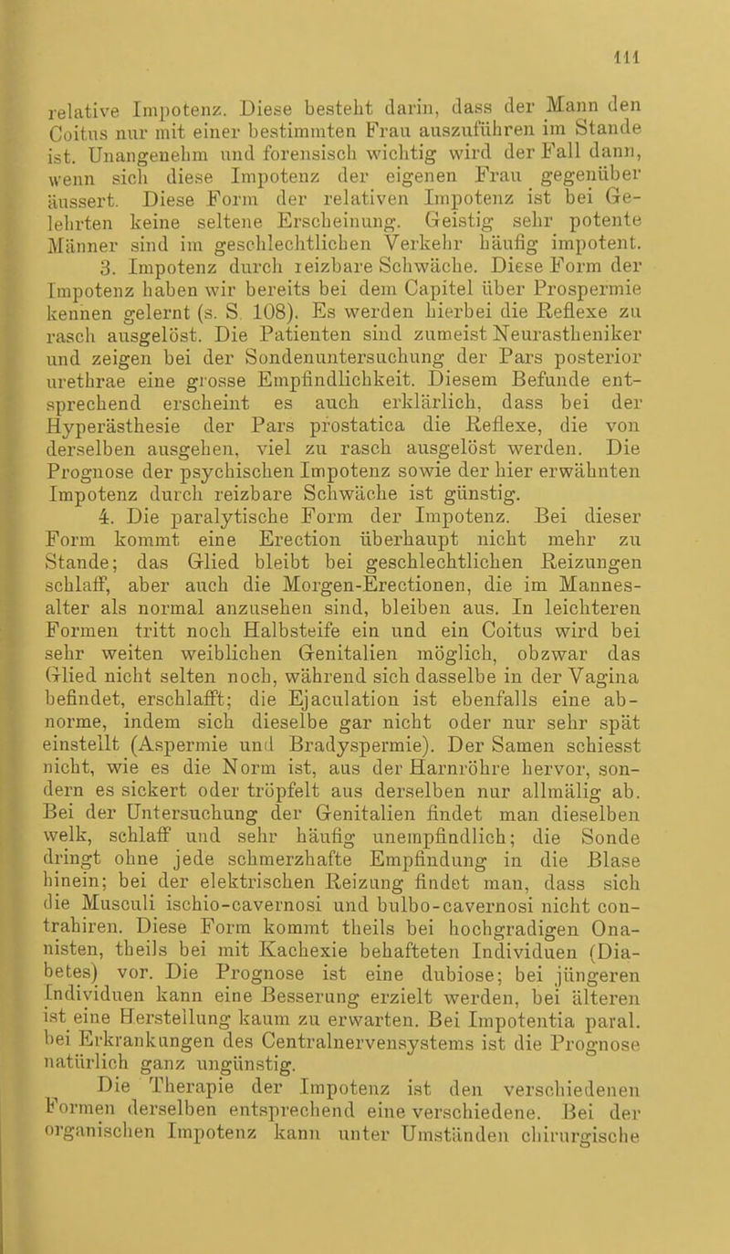 IH relative Impotenz. Diese besteht darin, dass der Mann den Coitus nur mit einer bestimmten Frau auszuführen im Stande ist. Unangenehm und forensisch wichtig wird der Fall dann, wenn sich diese Impotenz der eigenen Frau gegenüber äussert. Diese Form der relativen Impotenz ist bei Ge- lehrten keine seltene Erscheinung. Geistig sehr potente Männer sind im geschlechtlichen Verkehr häufig impotent. 3. Impotenz durch leizbare Schwäche. Diese Form der Impotenz haben wir bereits bei dem Capitel über Prospermie kennen gelernt (s. S. 108). Es werden hierbei die Heflexe zu rasch ausgelöst. Die Patienten sind zumeist Neurastheniker und zeigen bei der Sondenuntersuchung der Pars posterior urethrae eine grosse Empfindlichkeit. Diesem Befunde ent- sprechend erscheint es auch erklärlich, dass bei der Hyperästhesie der Pars pfostatica die Reflexe, die von derselben ausgehen, viel zu rasch ausgelöst werden. Die Prognose der psychischen Impotenz sowie der hier erwähnten Impotenz durch reizbare Schwäche ist günstig. 4. Die paralytische Form der Impotenz. Bei dieser Form kommt eine Erection überhaupt nicht mehr zu Stande; das Glied bleibt bei geschlechtlichen Heizungen schlaif, aber auch die Morgen-Erectionen, die im Mannes- alter als normal anzusehen sind, bleiben aus. In leichteren Formen tritt noch Halbsteife ein u.nd ein Coitus wird bei sehr weiten weiblichen Genitalien möglich, obzwar das Glied nicht selten noch, während sich dasselbe in der Vagina befindet, erschlafi't; die Ejaculation ist ebenfalls eine ab- norme, indem sich dieselbe gar nicht oder nur sehr spät einstellt (Aspermie und Bradyspermie). Der Samen schiesst nicht, wie es die Norm ist, aus der Harnröhre hervor, son- dern es sickert oder tröpfelt aus derselben nur allmälig ab. Bei der Untersuchung der Genitalien findet man dieselben welk, schlatF und sehr häufig unempfindlich; die Sonde dringt ohne jede schmerzhafte Empfindung in die Blase hinein; bei der elektrischen Reizung findet man, dass sich die Musculi ischio-cavernosi und bulbo-cavernosi nicht con- trahiren. Diese Form kommt theils bei hochgradigen Ona- nisten, theils bei mit Kachexie behafteten Individuen (Dia- betes) vor. Die Prognose ist eine dubiose; bei jüngeren Individuen kann eine Besserung erzielt werden, bei älteren ist eine Hersteilung kaum zu erwarten. Bei Impotentia paral. bei Erkrankungen des Centrainervensystems ist die Prognose natürlich ganz ungünstig. Die Therapie der Impotenz ist den verschiedenen Formen derselben entsprechend eine verschiedene. Bei der organischen Impotenz kann unter Umständen chirurgische