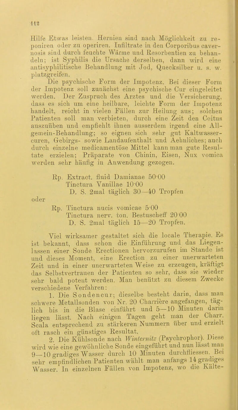 Hilfe Etwas leisten. Hernien sind nach Möglichkeit zu re- poniren oder zu operiren. Infiltrate in den Corporibus caver- nosis sind durch feuchte Wärme und Resorbentien zu behan- deln; ist Syphilis die Ursache derselben, dann wird eine antisyphilitische Behandlung mit Jod, Quecksilber u. s. w. platzgreifen. Die psychische Form der Impotenz. Bei dieser Form der Impotenz soll zunächst eine psychische Cur eingeleitet werden. Der Zuspruch des Arztes und die Versicherung, dass es sich um eine heilbare, leichte Form der Impotenz handelt, reicht in vielen Fällen zur Heilung aus; solchen Patienten soll man verbieten, durch eine Zeit den Coitus auszuüben und empfiehlt ihnen ausserdem irgend eine AU- geniein-Behandlung; so eignen sich sehr gut Kaltwasser- curen, Gebirgs- sowie Landaufenthalt und Aebnliches; auch durch einzelne medicamentöse Mittel kann man gute Resul- tate erzielen; Präparate von Chinin, Eisen, Nux vomica werden sehr häufig in Anwendung gezogen. ßp. Extract. fluid Damianae ÖO'OO Tinctura Vanillae 10 00 D. S. 2mal täglich 30—40 Tropfen oder B,p. Tinctura nucis vomicae 5-00 Tinctura nerv. ton. Bestuscheff 20 00 D. S. 2mal täglich 15—20 Tropfen. Viel wirksamer gestaltet sich die locale Therapie. Es i.st bekannt, dass schon die Einführung und das Liegen- lassen einer Sonde Erectionen hervorzurufen im Stande ist und dieses Moment, eine Erection zu einer unerwarteten Zeit und in einer unerwarteten Weise zu erzeugen, kräftigt das Selbstvertrauen der Patienten so sehr, dass sie wieder sehr bald potent werden. Man benützt zu diesem Zwecke verschiedene Verfahren: 1. Die Sondencur; dieselbe besteht darin, dass man schwere Metallsonden von Nr. 20 Charriere angefangen, täg- lich bis in die Blase einführt und 5—10 Minuten darin liegen lässt. Nach einigen Tagen geht man der Chai-r. Scala entsprechend zu stärkeren Nummern über und erzielt oft rasch ein günstiges Resultat. 2. Die Kühlsonde nach Winternits (Psychrophor). Diese wird wie eine gewöhnliche Sonde eingeführt und nun lässt man 9—10 gradiges Wasser durch 10 Minuten dixrehfliessen. Bei .sehr empfindlichen Patienten wählt man anfangs 14 gradiges Wasser. In einzelnen Fällen von Impotenz, wo die Kälte-