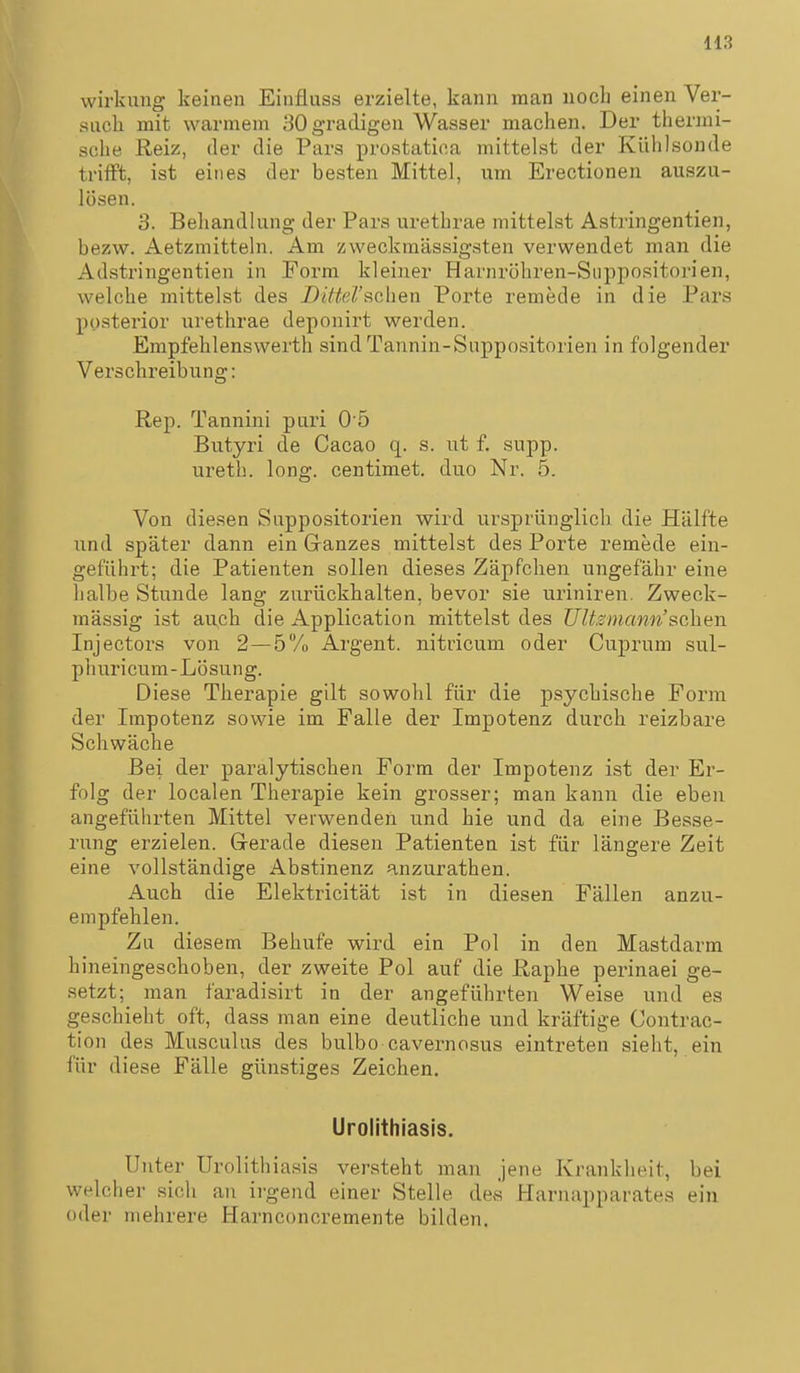 Wirkung keinen Einfluss erzielte, kann man noch einen Ver- sucli mit warmem iiOg'radigen Wasser machen. Der thermi- sche Reiz, der die Pars prostatioa mittelst der Külilsonde trifft, ist eines der besten Mittel, um Erectionen auszu- lösen. 3. Behandlung der Pars urethrae mittelst Astringentien, bezw. Aetzmitteln. Am zweckmässigsten verwendet man die Adstringentien in Form kleiner Harnröhren-Siippositorien, welche mittelst des Dittel'schen Porte remede in die Pars posterior urethrae deponirt werden. Empfehlenswerth sind Tannin-Suppositorien in folgender Verschreibung: Rep. Tannini pari O ö Butyri de Cacao q. s. ut f. supp. ureth. long, centimet. duo Nr. 5. Von diesen Suppositorien wird ursprünglich die Hälfte und später dann ein Ganzes mittelst des Porte remede ein- geführt; die Patienten sollen dieses Zäpfchen ungefähr eine halbe Stunde lang zurückhalten, bevor sie uriniren. Zweck- mässig ist auch die Application mittelst des UUsinann'sehen Injectors von 2—5% Argent. nitricum oder Cuprum sul- phuricum-Lösung. Diese Therapie gilt sowohl für die psychische Form der Impotenz sowie im Falle der Impotenz durch reizbare Schwäche Bei der paralytischen Form der Impotenz ist der Er- folg der localen Therapie kein grosser; man kann die eben angeführten Mittel verwenden und hie und da eine Besse- rung erzielen. Gerade diesen Patienten ist für längere Zeit eine vollständige Abstinenz anzurathen. Auch die Elektricität ist in diesen Fällen anzu- empfehlen. Zu diesem Behufe wird ein Pol in den Mastdarm hineingeschoben, der zweite Pol auf die Raphe perinaei ge- setzt; man faradisirt in der angeführten Weise und es geschieht oft, dass man eine deutliche und kräftige Contrac- tion des Musculus des bulbo cavernosus eintreten sieht, ein für diese Fälle günstiges Zeichen. Urolithiasls. Unter Urolithiasis versteht man jene Krankheit, bei welcher sich an irgend einer Stelle des Harnapparate.s ein oder mehrere Harnconcremente bilden.