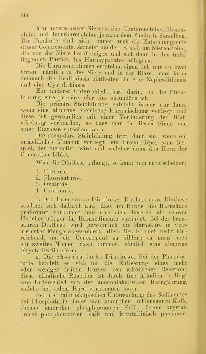 Man unterscheidet Nierensteine, Ureterensteine, Blasen- steiiie und Harnrölirensteine, je nach dem Fundorte derselben. Die Fundorte sind nicht immer auch die Entstehungsorte dieser Concremente. Zumeist handelt es sich um Nierensteine die von der Niere herabsteigen und sich dann in den tiefer liegenden Partien des Harnapparates ablagern. Die Harnconcretionen entstehen eigentlich nur an zwei Orten, nämlich in der Niore und in der Blase; man kann de mnacli die Urolithiasis eintheilen in eine Nephrolithiasis und eine Cystolithiasis. Ein _ anderer Unterschied liegt darin, ob die Stein- bildung eine primäre oder eine secundäre ist. Die primäre Steinbildung entsteht immer nur dann, wenn eine abnorme chemische Harnmischung vorliegt, und diese ist gewöhnlicb mit einer Veränderung der Blut- mischung verbunden, so dass man in diesem Sinne von einer Diathese sprechen kann. Die secundä]'e Steinbildung tritt dann ein, wenn ein ursächliches Moment vorliegt, ein Fremdkörper zum Bei- spiel, der incrustirt wird und welcher dann den Kern der Concretion bildet. Was die Diathese anlangt, so kann man unterscheiden: 1. Uraturie. 2. Phosphaturie. 3. Oxalurie. 4. Cystinurie. 1. Die harnsaure Diathese. Die harnsaure Diathese zeichnet sich dadurch aus, dass im Blute die Harnsäure präformirt vorkommt und dass sich dieselbe als schwer löslicher Körper im Harnsedimente vorfindet. Bei der harn- sauren Diathese wird gewöhnlich die Harnsäure in ver- mehrter Menge abgesondert, allein dies ist noch nicht hin- reichend, um ein Concrement zu bilden; es muss noch ein zweites Moment dazu kommen, nämlich eine abnorme Krystallisationsform. 2. Die phosphatische Diathese. Bei der Phospha- turie handelt es sich um die Entleerung eines mehr oder weniger trüben Harnes von alkalischer Reaction; diese alkalische Reaction ist durch fixe Alkalien bedingt zum Unterschied von der ammoniakalischen Harngährung, welche bei jedem Harn vorkommen kann. Bei der mikroskopischen Untersuchung des Sedimentes bei Phosphaturie findet man amorphen kohlensauren Kalk, ebenso amorphen phosphorsauren Kalk, ferner krystal- liniscli phosphorsauren Kalk und krystallinisch phosphor-