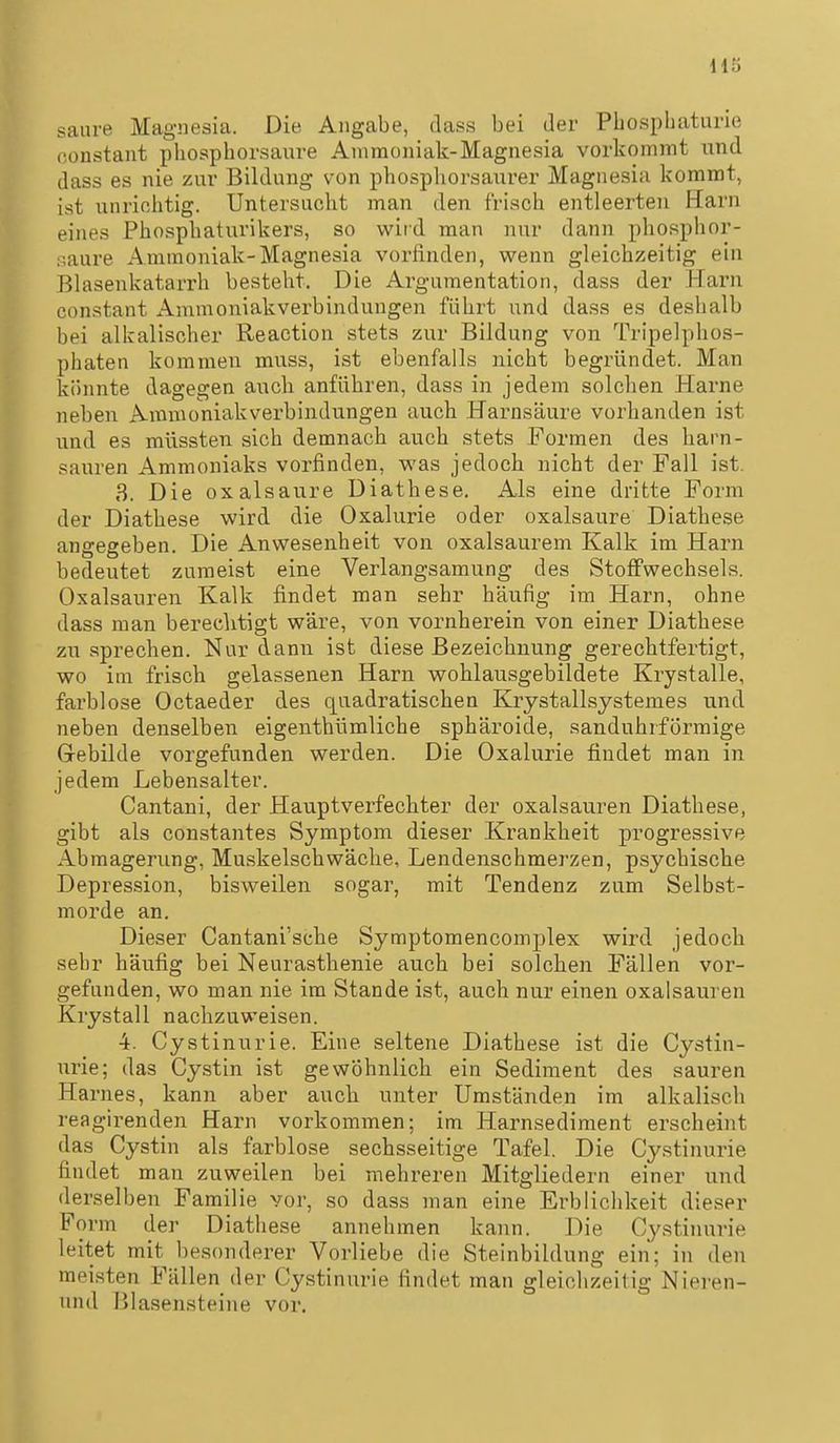 saure Magnesia. Die Angabe, dass bei der Phosphaturie oonstant phosphorsaure Ammoniak-Magnesia vorkommt und dass es nie zur Bildung von phosphorsaurer Magnesia kommt, ist unrichtig. Untersucht man den frisch entleerten Harn eines Phosphaturikers, so wird man nur dann phosphor- :;aure Ammoniak-Magnesia vorfinden, wenn gleichzeitig ein Blasenkatarrh besteht. Die Argumentation, dass der Harn constant Ammoniakverbindungen führt und dass es deshalb bei aliralischer Reaction stets zur Bildung von Tripelphos- phaten kommen muss, ist ebenfalls nicht begi'ündet. Man könnte dagegen auch anführen, dass in jedem solchen Harne neben Aminoniakverbindungen auch Harnsäure vorhanden ist und es müssten sich demnach auch stets Formen des harn- sauren Ammoniaks vorfinden, was jedoch nicht der Fall ist. 3. Die Oxalsäure Diathese. Als eine dritte Form der Diathese wird die Oxalurie oder Oxalsäure Diathese angegeben. Die Anwesenheit von oxalsaurem Kalk im Harn bedeutet zumeist eine Verlangsamung des Stoffwechsels. Oxalsäuren Kalk findet man sehr häufig im Harn, ohne dass man berechtigt wäre, von vornherein von einer Diathese zu sprechen. Nur dann ist diese Bezeichnung gerechtfertigt, wo im frisch gelassenen Harn wohlausgebildete Krystalle, farblose Octaeder des quadratischen Krystallsystemes und neben denselben eigenthümliche sphäroide, sanduhrformige Grebilde vorgefunden werden. Die Oxalurie findet man in jedem Lebensalter. Cantani, der Hauptverfechter der oxalsauren Diathese, gibt als constantes Symptom dieser Krankheit progressive Abmagerung, Muskelschwäche, Lendenschmerzen, psychische Depression, bisweilen sogar, mit Tendenz zum Selbst- morde an. Dieser Cantani'sche Symptomencomplex wird jedoch sehr häufig bei Neurasthenie auch bei solchen Fällen vor- gefunden, wo man nie im Stande ist, auch nur einen oxalsauren Krystall nachzuweisen. 4. Cystinurie. Eine seltene Diathese ist die Cystin- urie; das Cystin ist gewöhnlich ein Sediment des sauren Harnes, kann aber auch unter Umständen im alkalisch reagirenden Harn vorkommen; im Harnsediment erscheint das Cystin als farblose sechsseitige Tafel. Die Cystinurie findet man zuweilen bei mehreren Mitgliedern einer und derselben Familie vor, so dass man eine Erblichkeit dieser Form der Diathese annehmen kann. Die Cystinurie leitet mit besonderer Vorliebe die Steinbildung ein; in den meisten Fällen der Cystinurie findet man gleichzeitig Nieren- und Blasensteine vor.