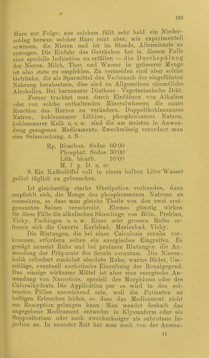 Harn zur Folge; aus solchem fällt sehr bald ein Nieder- schlag heraus; solcher Harn reizt aber, wie experimentell erwiesen, die Nieren und ist im Stande, Albuminurie zu erzeugen. Die Einfuhr des Getränkes hat in diesem Falle eine specielle Indication zu erfüllen — die Durchspülung der Nieren. Milch, Thee und Wasser in grösserer Menge ist also stets zu empfehlen. Zu vermeiden sind aber solche Getränke, die als Sparmittel den Verbrauch der eingeführten Nahrung herabsetzen, dies sind im Allgemeinen sämmtliche Alcoholica. Bei harnsaurer Diathese: Vegetarianische Diät. Ferner trachtet man durch Einführen von Alkalien oder von solche enthaltenden Mineralwässern die saure Keaction des Harnes zu verändern. Doppeltkohlensaures Natron, kohlensaurer Lithion, phosphorsaures Natron, kohlensaurer Kalk u. s. w. sind die am meisten in Anwen- dung gezogenen Medicamente. Zweckmässig verordnet man eine Salzmischung, z. B.: Rp, Bicarbon. Sodae 6000 Phosphat. Sodae 30-00 Lith. bicarb. 10-00 M. f p. D. a. sc. . S. Ein KafFeelöfFel voll in einem halben Liter Wasser gelöst täglich zu gebrauchen. Ist gleichzeitig starke Obstipation vorhanden, dann empfiehlt sich, die Menge des phosphorsauren Natrons zu vermehren, so dass man gleiche Theile von den zwei erst- genannten Salzen verschreibt. Ebenso günstig wirken für diese Fälle die alkalischen Säuerlinge von Bilin, Preblau, Vichy, Fachingen u. s. w. Eines sehr grossen Rufes er- freuen sich die Curorte Karlsbad, Marienbad, Vichy. Die Blutungen, die bei einer Calculosis renalis vor- kommen, erfordern selten ein energisches Eingreifen. Es genügt zumeist Ruhe und bei profusen Blutungen die An- wendung der Präparate des Seeale cornutum. Die Nieren- kolik erfordert zunächst absolute Ruhe, warme Bäder, Um- schläge, eventuell narkotische Einreibung der Renalgegend. Das einzige wirksame Mittel ist aber eine energische An- wendung von Nareoticis, speciell des Morphiums oder des Chloralhydrats. Die Application per os wird in den sel- tensten Fällen ausreichend sein, weil die Patienten an heftigen Erbrechen leiden, so dass das Medicament nicht zur Resorption gelangen kann. Man wendet deshalb das angegebene Medicament entweder in Klysmaform oder als Suppositorium oder noch zweckmässiger als subcutane In- jection an. In neuester Zeit hat man auch von der Anwen- 11
