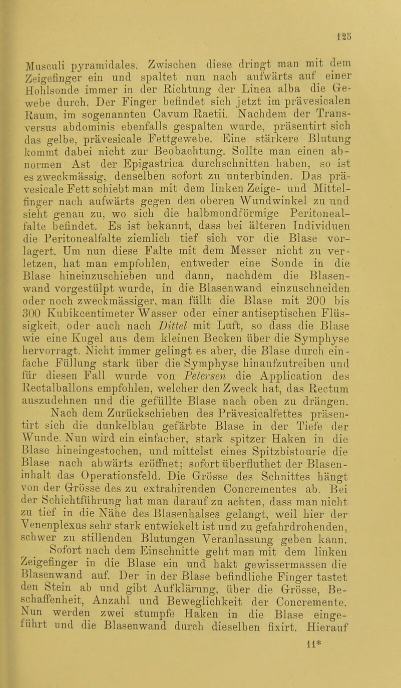 12Ö Musculi i)yramitlales. Zwischen diese dringt man mit dem Zeigefinger ein und spaltet nun nach aufwärts auf einer Hohlsonde immer in der Richtung der Linea alba die Ge- webe durch. Der Finger befindet sich jetzt im prävesicalen Kaum, im sogenannten Cavum Raetii. Nachdem der Trans- versus abdominis ebenfalls gespalten wurde, präsentirt sich das gelbe, prävesicale Fettgewebe. Eine stärkere Blutung kommt dabei nicht zur Beobachtung. Sollte man einen ab- normen Ast der Epigastrica durchschnitten haben, so ist es zweckmässig, denselben sofoi-t zu unterbinden. Das prä- vesicale Fett schiebt man mit dem linken Zeige- und Mittel- finger nach aufwärts gegen den oberen Wundwinkel zu und sieht genau zu, wo sich die halbmondförmige Peritoneal- falte befindet. Es ist bekannt, dass bei älteren Individuen die Peritonealfalte ziemlich tief sich vor die Blase vor- laffert. Um nun diese Falte mit dem Messer nicht zu ver- letzen, hat man empfohlen, entweder eine Sonde in die Blase hineinzuschieben und dann, nachdem die Blasen- wand vorgestülpt wurde, in die Blasenwand einzuschneiden oder noch zweckmässiger, man füllt die Blase mit 200 bis 300 Kubikcentimeter Wasser oder einer antiseptischen Flüs- sigkeit, oder auch nach Dittel mit Luft, so dass die Blase wie eine Kugel aus dem kleinen Becken über die Symphyse hervorragt. Nicht immer gelingt es aber, die Blase durch ein- fache Füllung stark über die Symphyse hinaufzutreiben und für diesen Fall wurde von Petersen die Application des Rectalballons empfohlen, welcher den Zweck hat, das Rectum auszudehnen und die gefüllte Blase nach oben zu drängen. Nach dem Zurückschieben des Prävesicalfettes präsen- tirt sich die dunkelblau gefärbte Blase in der Tiefe der Wunde. Nun wird ein einfacher, stark spitzer Haken in die Blase hineingestochen, und mittelst eines Spitzbistourie die Blase nach abwärts eröffnet; sofort überfluthet der Blasen- inhalt das Operationsfeld. Die Grösse des Schnittes hängt von der Grösse des zu extrahirenden Concrementes ab. Bei der Schichtführung hat man darauf zu achten, dass man nicht zu tief in die Nähe des Blasenhalses gelangt, weil hier der Venenplexus sehr stark entwickelt ist und zu gefahrdrohenden, schwer zu stillenden Blutungen Veranlassung geben kann. Sofort nach dem Einschnitte geht man mit dem linken Zeigefinger in die Blase ein und hakt gewissermassen die Blasenwand auf. Der in der Blase befindliche Finger tastet den Stein _ ab und gibt Aufklärung, über die Grösse, Be- schaffenheit, Anzahl und Beweglichkeit der Concremente. Nun werden zwei stumpfe Haken in die Blase einge- führt und die Blasenwand durch dieselben fixirt. Hierauf 11*