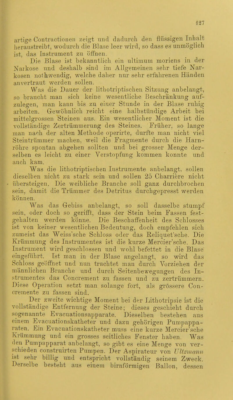 artige Contractionen zeigt und dadiircli den flüssigen Inhalt heraustreibt, wodurch die Blase leer wird, so dass es unmöglich ist, das Instrument zu öffnen. Die Blase ist bekanntlich ein ultimum moriens in der Narkose und deshalb sind im Allgemeinen sehr tiefe Nar- kosen noihwendig, welche daher nur sehr erfahrenen Händen anvertraut werden sollen. Was die Dauer der lithotriptischen Sitzung anbelangt, so braucht man sich keine wesentliche Beschränkung auf- zulegen, man kann bis zu einer Stunde in der Blase ruhig arbeiten. Gewöhnlich reicht eine halbstündige Arbeit bei mittelgrossen Steinen aus. Ein wesentlicher Moment ist die vollständige Zertrümmerung des Steines. Früher, so lange man nach der alten Methode operirte, durfte man nicht viel Steintrümmer machen, weil die Fragmente durch die Harn- röhre spontan abgehen sollten und bei grosser Menge der- selben es leicht zu einer Verstopfung kommen konnte und auch kam. Was die lithotriptischen Instrumente anbelangt, sollen dieselben nicht zu stark sein und sollen 25 Charriere nicht übersteigen. Die weibliche Branche soll ganz durchbrochen sein, damit die Trümmer des Detritus durchgepresst werden können. Was das Gebiss anbelangt, so soll dasselbe stumpf sein, oder doch so gerifPt, dass der Stein beim Fassen fest- gehalten werden könne. Die BeschaflFenheit des Schlosses ist von keiner wesentlichen Bedeutung, doch empfehlen sich zumeist das Weiss'sche Schloss oder das Reliquet'sche. Die Krümmung des Instrumentes ist die kurze Mercier'sche. Das Instrument wird geschlossen und wohl befettet in die Blase eingeführt. Ist man in der Blase angelangt, so wird das Schloss geöffnet und nun trachtet man durch Vorziehen der männlichen Branche und durch Seitenbewegungen des In- strumentes das Concrement zu fassen und zu zertrümmern. Diese Operation setzt man solange fort, als grössere Con- cremente zu fassen sind. Der zweite wichtige Moment bei der Lithotripsie ist die vollständige Entfernung der Steine; dieses geschieht durch sogenannte Evacuationsapparate. Dieselben bestehen aus einem Evacuationskatheter und dazu gehörigen Pumpappa- raten. Ein Evacuationskatheter mu?s eine kurze Mercier'sche Krümmung und ein grosses seitliches Fenster haben. Was den Pumpapparat anbelangt, so gibt es eine Menge von ver- schieden construirten Pumpen. Der Aspirateur von Ultzmanu ist sehr billig und entspricht vollständig seinem Zweck. Derselbe besteht aus einem birnförmigen Ballon, dessen