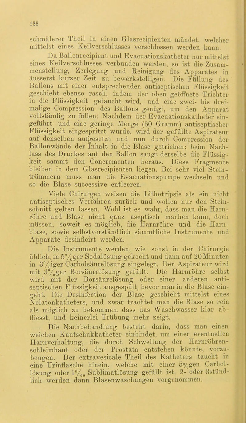 schmälerer Theil in einen Grlasrecipienten mündet, welclier mittelst eines Keilverschlusses verschlossen werden kann. Da ßallonrecipient und Evacuationskatheter nur mittelst eines Keilverschlusses verbunden w^erden, so ist die Zusam- menstellung, Zerlegung und Reinigung des Apparates in äusserst kurzer Zeit zu bewerkstelligen. Die Füllung des Ballons mit einer entsprechenden antiseptischen Flüssigkeit geschieht ebenso rasch, indem der oben geöffnete Trichter in die Flüssigkeit getaucht wird, und eine zwei- bis drei- malige Compression des Ballons genügt, um den Apparat vollständig zu füllen. Nachdem der Evacuationskatheter ein- geführt und eine geringe Menge (60 Gramm) antiseptischer Flüssigkeit eingespritzt wurde, wird der gefüllte Aspirateur auf denselben aufgesetzt und nun durch Compression der Ballonwände der Inhalt in die Blase getrieben; beim Nach- lass des Druckes auf den Ballon saugt derselbe die Flüssig- keit sammt den Concrementen heraus. Diese Fragmente bleiben in dem Grlasrecipienten liegen. Bei sehr viel Stein- trümmern muss man die Evacuationspumpe wechseln und so die Blase successive entleeren. Viele Chirurgen weisen die Lithotripsie als ein nicht antiseptisches Verfahren zurück und wollen nur den Stein- schnitt gelten lassen. Wohl ist es wahr, dass man die Harn- röhre und Blase nicht ganz aseptisch machen kann, doch müssen, soweit es möglich, die Harnröhre und die Harn- blase, sowie selbstverständlich sämmtliche Instrumente und Apparate desinficirt werden. Die Instrumente werden, wie sonst in der Chirurgie üblich, in ö/^oger Sodalösung gekocht und dann auf 20 Minuten in Sy^iger Carbolsäurelösung eingelegt. Der Aspirateur wird mit yy^ger Borsäurelösung gefüllt. Die Harnröhre selbst wird mit der Borsäurelösung oder einer anderen anti- septischen Flüssigkeit ausgespült, bevor man in die Blase ein- geht. Die Desinfection der Blase geschieht mittelst eines Nelatonkatheters, und zwar trachtet man die Blase so rein als möglich zu bekommen, dass das Waschwasser klar ab- fliesst, und keinerlei Trübung mehr zeigt. Die Nachbehandlung besteht darin, dass man einen weichen Kautschukkatheter einbindet, um einer eventuellen Harnverhaltung, die durch Schwellung der Harnröhren- schleimhaat oder der Prostata entstehen könnte, vorzu- beugen. Der extravesicale Theil des Katheters taucht in eine Urinflasche hinein, welche mit einer 5%gen Carbol- lösung oder Sublimatlösung gefüllt ist. 2- oder 3stünd- lich werden dann Blasenwaschungen vorgenommen.