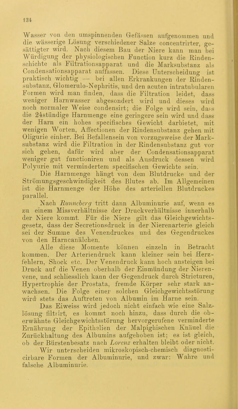Wasser von den umspinnenden Gefä^sen aufgenommen und die wässerige Lösung verschiedener Salze concentrirter, ge- sättigter wird. Nach diesem Bau der Niere kann man bei Würdigung der physiologischen Function kurz die Rinden- scliichte als Filtrationsapparat und die Marksubstanz als Condensationsapparat auffassen. Diese Unterscheidung ist praktisch wichtig — bei allen Erkrankungen der Rinden- substanz, Glomerulo-Nephritis, und den acuten intratubularen Formen wird man finden, dass die Filtration leidet, dass weniger Harnwasser abgesondert wird und dieses wird noch normaler Weise condensirt; die Folge wird sein, da<-s die 24stündige Harnmenge eine geringere sein wird und dass der Harn ein hohes specifisches Grewicht darbietet, mit wenigen Worten, Affectionen der Rindensub.stanz gehen mit Oligurie einher. Bei Befallensein von vorzugsweise der Mark- substanz wird die Filtration in der Rindensubstanz gut vor sich gehen, dafür wird aber der Condensationsapparat weniger gut fanctioniren und als Ausdruck dessen wird Polyurie mit vermindertem specifischen Gewichte sein. Die Harnmenge hängt von dem Blutdrucke und der Strömungsgeschwindigkeit des Blutes ab. Im Allgemeinen ist die Harnmenge der Höhe des arteriellen Blutdruckes parallel. Nach Itiinnchcrg tritt dann Albuminurie auf, wenn es zu einem Missverhältnisse der Druckverhältnisse innerhalb der Niere kommt. Für die Niere gilt das Gleiehgewichts- gesetz, dass der Secretionsdruck in der Nierenarterie gleich sei der Summe des Venendruckes und des Gegendruckes von den Harncanälchen. Alle diese Momente können einzeln in Betracht kommen. Der Arteriendruck kann kleiner sein bei Herz- fehlern, Shock etc. Der Venendruck kann hocli ansteigen bei Druck auf die Venen oberhalb der Einmündung der Nieren- vene, und schliesslich kann der Gegendruck durch Stricturen, Hypertrophie der Prostata, fremde Körper sehr stark an- wachsen. Die Folge einer solchen Gleichgewichtsstörung wird stets das Auftreten von Albumin im Harne sein. Das Eiweiss wird jedoch, nicht einfach wie eine Salz.- lösung filtrirt, es kommt noch hinzu, dass durch die ob- erwähnte Gleichgewichitsstörung hervorgerufene verminderte Ernährung der Epithelien der Malpighischen Knäuel die Zurückhaltung des Albumins aufgehoben ist; es ist gleich, ob der Bürstenbesatz nach Lorenz erhalten bleibt oder nicht. Wir unterscheiden mikroskopisch-chemiscli diagnosti- cirbare Formen der Albuminurie, und zwar: Wahre und falsche Albuminurie.