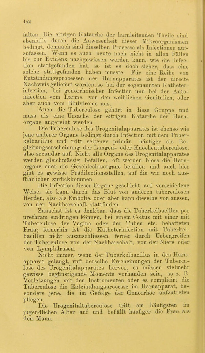 falten. Die eitrigen Katarrhe der harnleitenden Theile sind ebenfalls durch die Anwesenheit dieser Mikroorganismen bedingt, demnach sind dieselben Processe als Infectionen auf- zufassen. Wenn es auch heute noch nicht in allen Fällen bis zur Evidenz nachgewiesen werden kann, wie die Infec- tion stattgefunden hat, so ist es doch sicher, dass eine solche stattgefunden haben musste. Für eine Reihe von Entzündungsprocessen des Harnapparates ist der directe Nachweis geliefert worden, so bei der sogenannten Katheter- infection, bei gonorrhoischer Infection und bei der Auto- infection vom Darme, von den weiblichen Grenitalien, oder aber auch vom Blutstrome aus. Auch die Tuberculose gehört in diese Grruppe und muss als eine Ursache der eitrigen Katarrhe der Harn- organe angereiht werden. Die Tuberculose des Urogenitalapparates ist ebenso wie jene anderer Organe bedingt durch Infection mit dem Tuber- kelbacillus und tritt seltener primär, häufiger als Be- gleitungserscheinung der Lungen- oder Knochentuberculose, also secundär auf. Nicht alle Organe des Urogenitalapparates werden gleichmässig befallen, oft werden bloss die Harn- organe oder die Geschlechtsorgane befallen und auch hier gibt es gewisse Prädilectionsstellen, auf die wir noch aus- führlicher zurückkommen. Die Infection dieser Organe geschieht auf verschiedene Weise, sie kann durch das Blut von anderen tuberculosen Herden, also als Embolie, oder aber kann dieselbe von aussen, von der Nachbarschaft stattfinden. Zunächst ist es denkbar, dass die Tuberkelbacillen per urethram eindringen können, bei einem (loitus mit einer mit Tuberculose der Vagina oder der Tuben etc. behafteten Frau; fernerhin ist die Katheterinfection mit Tuberkel- bacillen nicht auszuschliessen, ferner durch Uebergreifen der Tuberculose von der Nachbarschal't, von der Niere oder von Lymphdrüsen. Nicht immer, wenn der Tuberkelbacillus in den Harn- apparat gelangt, ruft derselbe Erscheinungen der Tubercu- lose des Urogenitalapparates hervor, es müssen vielmehr gewisse begünstigende Momente vorhanden sein, so z. B. Verletzungen mit den Instrumenten oder es complicirt die Tuberculose die Entzündungsprocesse im Harnapparat, be- sonders jene, die im Grefolge der Gonorrhöe aufzutreten pflegen. Die Urogenitaltuberculose tritt am häufigsten im jugendlichen Alter auf und befällt häufiger die Frau als den Mann.