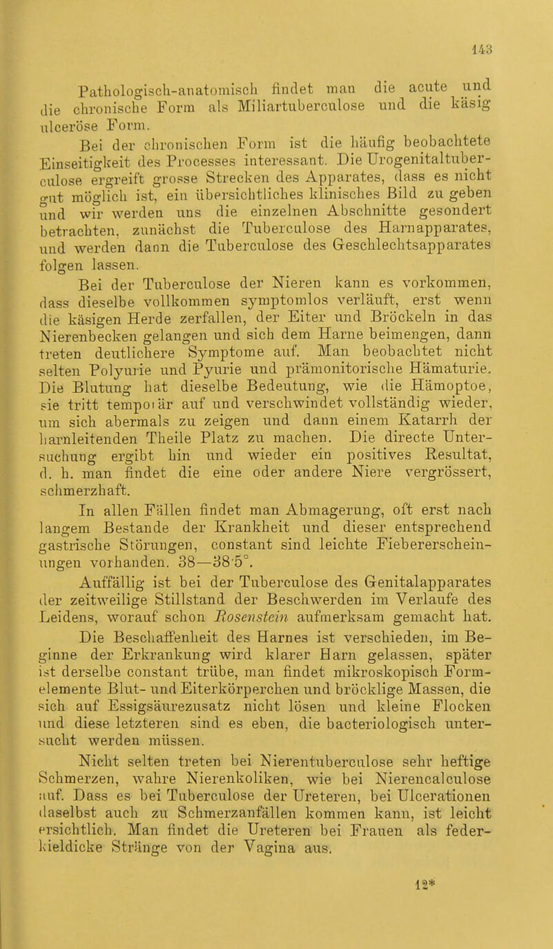 Pathologisch-anatomisch findet man die acute und die chronische Form als Miliartuberculose und die käsig ulceröse Form. Bei der clironischen Form ist die liäufig beobachtete Einseitigkeit des Processes interessant. Die Urogenitaltuber- culose ergreift grosse Strecken des Apparates, dass es nicht o-ut möglich ist, ein übersichtliches klinisches Bild zu geben und wir werden uns die einzelnen Abschnitte gesondert betrachten, zunächst die Tuberculose des Harnapparates, und werden dann die Tuberculose des Geschlechtsapparates folgen lassen. Bei der Tuberculose der Nieren kann es vorkommen, dass dieselbe vollkommen symptomlos verläuft, erst wenn die käsigen Herde zerfallen, der Eiter und Bröckeln in das Nierenbecken gelangen und sich dem Harne beimengen, dann treten deutlichere Symptome auf. Man beobachtet nicht selten Polyuiie und Pyurie und prämonitorische Hämaturie. Die Blutung hat dieselbe Bedeutung, wie die Hämoptoe, sie tritt tempoiär auf und verschwindet vollständig wieder, um sich abermals zu zeigen und dann einem Katarrh der liarnleitenden Theile Platz zu machen. Die directe Unter- suchung ergibt hin und wieder ein positives Resultat, d. h. man findet die eine oder andere Niere vergrössert, schmerzhaft. In allen Fällen findet man Abmagerung, oft erst nach langem Bestände der Krankheit und dieser entsprechend gastrische Störungen, constant sind leichte Fiebererschein- imgeu vorhanden. 38—88'5°. Auffällig ist bei der Tuberculose des Genitalapparates der zeitweilige Stillstand der Beschwerden im Verlaufe des Leidens, worauf schon Rosenstein aufmerksam gemacht hat. Die Beschaff'enheit des Harnes ist verschieden, im Be- ginne der Erkrankung wird klarer Harn gelassen, später ist derselbe constant trübe, man findet mikroskopisch Form- elemente Blut- und Eiterkörperchen und bröcklige Massen, die sich auf Essigsäurezusatz nicht lösen und kleine Flocken und diese letzteren sind es eben, die bacteriologisch unter- sucht werden müssen. Nicht selten treten bei Nierentuberculose sehr heftige Schmerzen, wahre Nierenkoliken, wie bei Nierencalculose auf. Dass es bei Tuberculose der Ureteren, bei Ulcerationen daselbst auch zu Schmerzanfällen kommen kann, ist leicht ersichtlich. Man findet die Ureteren bei Frauen als feder- kieldicke Stränge von der Vagina aus. 12*