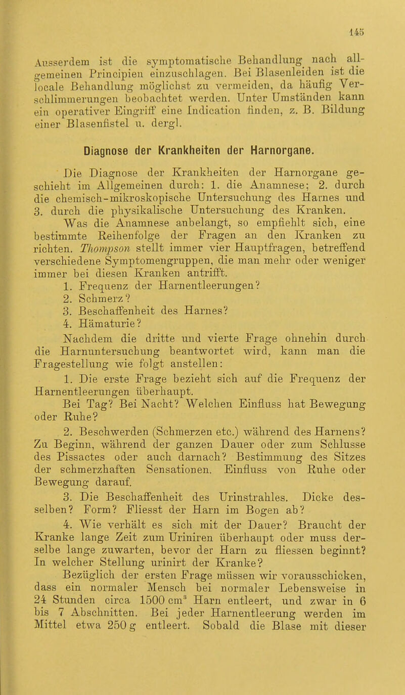 Ausserdem ist die symptomatische Behandlung nach all- gemeinen Principieu einzuschlagen. Bei Blasenleiden ist die focale Behandlung möglichst zu vermeiden, da häufig Ver- schlimmerungen beobachtet werden. Unter Umständen kann ein operativer Eingriif eine Indication finden, z. B. Bildung einer Blasenfistel u. dergl. Diagnose der Krankheiten der Harnorgane. Die Diagnose der Krankheiten der Harnoi-gane ge- schieht im Allgemeinen durch: 1. die Anamnese; 2. durch die chemisch-mikroskopische Untersuchung des Harnes und 3. durch die physikalische Untersuchung des Kranken. Was die Anamnese anbelangt, so empfiehlt sich, eine bestimmte Reihenfolge der Fragen an den Kranken zu richten. Thompson stellt immer vier Hauptfragen, betrefi'end verschiedene Symptomengruppen, die man mehr oder weniger immer bei diesen Kranken antrifft. 1. Frequenz der Harnentleerungen? 2. Schmerz? 3. Beschaffenheit des Harnes? 4. Hämaturie? Nachdem die dritte und vierte Frage ohnehin durch die Harnuntersuchung beantwortet wird, kann man die Fragestellung wie folgt anstellen: 1. Die erste Frage bezieht sich auf die Frequenz der Harnentleerungen überhaupt. Bei Tag? Bei Nacht? Welchen Einfluss hat Bewegung oder Ruhe? 2. Beschwerden (Schmerzen etc.) während des Harnens? Zu Beginn, während der ganzen Dauer oder zum Schlüsse des Pissactes oder auch darnach? Bestimmung des Sitzes der schmerzhaften Sensationen. Einfluss von Ruhe oder Bewegung darauf. 3. Die Beschaffenheit des Urinstrahles. Dicke des- selben? Form? Fliesst der Harn im Bogen ab? 4. Wie verhält es sich mit der Dauer? Braucht der Kranke lange Zeit zum Uriniren überhaupt oder muss der- selbe lange zuwarten, bevor der Harn zu fliessen beginnt? In welcher Stellung urinirt der Kranke? Bezüglich der ersten Frage müssen wir vorausschicken, dass ein normaler Mensch bei normaler Lebensweise in 24 Stunden circa 1500 cm* Harn entleert, und zwar in 6 bis 7 Abschnitten. Bei jeder Harnentleerung werden im Mittel etwa 250 g entleert. Sobald die Blase mit dieser
