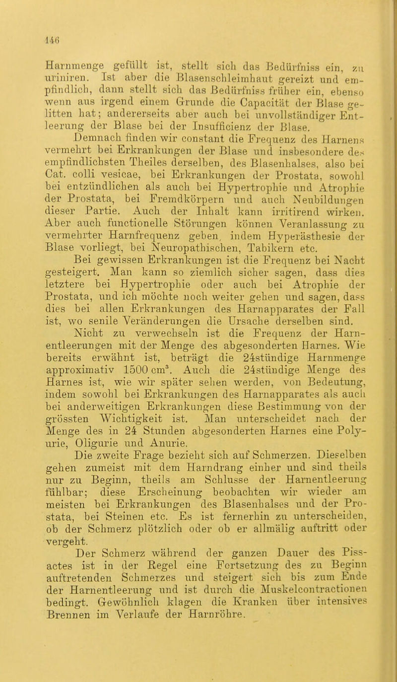 14() Harnmenge gefüllt ist, stellt sich das Bedürfhiss ein, 7ai uriniren. Ist aber die Blasenschleimhaut gereizt und em- pfindlich, dann stellt sich das ßedürfniss früher ein, ebenso wenn aus irgend einem G-runde die Capacität der Blase ge- litten hat; andererseits aber auch bei unvollständiger Ent- leerung der Blase bei der Insufficienz der Blase. Demnach finden wir constant die Frequenz des Hamens vermehrt bei Erkrankungen der Blase und insbesondere des empfindlichsten Theiles derselben, des Blasenhalses, also bei Cat. colli vepicae, bei Erkranki^ngen der Prostata, sowohl bei entzündlichen als auch bei Hypertrophie und Atrophie der Prostata, bei Fremdkörpern und auch Neubildungen dieser Partie. Auch der Inhalt kann irritirend wirken. Aber auch functionelle Störungen können Veranlassung zu vermehrter Harnfrequenz geben, indem Hyperästhesie der Blase vorliegt, bei Neuropathischen, Tabikern etc. Bei gewissen Erkrankungen ist die Frequenz bei Nacht gesteigert. Man kann so ziemlich sicher sagen, dass dies letztere bei Hypertrophie oder auch bei Atrophie der Prostata, und ich möchte noch weiter gehen und sagen, da.^s dies bei allen Erkrankungen des Harnapparates der Fall ist, wo senile Veränderungen die Ursache derselben sind. Nicht zu verwechseln ist die Frequenz der Harn- entleerungen mit der Menge des abgesonderten Harnes. Wie bereits erwähnt ist, beträgt die 24stündige Harnmenge approximativ 1500 cm*. Auch die 24stündige Menge des Harnes ist, wie wir später selien werden, von Bedeutung, indem sowohl bei Erkrankungen des Harnapparates als aucli bei anderweitigen Erkrankungen diese Bestimmung von der grössten Wichtigkeit ist. Man unterscheidet nach der Menge des in 24 Stunden abgesonderten Harnes eine Poly- urie, Oligurie und Anurie. Die zweite Frage bezieht sich auf Schmerzen. Dieselben gehen zumeist mit dem Harndrang einher und sind theils nur zu Beginn, theils am Schlüsse der Harnentleerung fühlbar; diese Erscheinung beobachten wir wieder am meisten bei Erkrankungen des Blasenhalses und der Pro- stata, bei Steinen etc. Es ist fernerhin zu unterscheiden, ob der Schmerz plötzlich oder ob er allmäiig auftritt oder vergeht. Der Schmerz während der ganzen Dauer des Piss- actes ist in der Regel eine Fortsetzung des zu Beginn auftretenden Schmerzes und steigert sich bis zum Ende der Harnentleerung und ist durch die Muskelcontractionen bedingt. (Tewöhnlich klagen die Kranken über intensives Brennen im Verlaufe der Harnröhre.