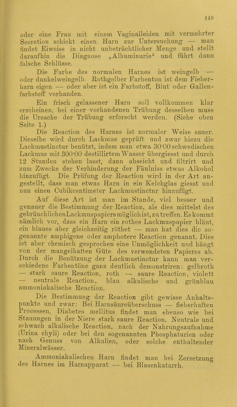 Ii9 oder eine Frau mit einem Vaginalleiden mit vermehrter Secretion schickt einen Harn zur Untersuchung — man findet Eiweiss in nicht unbeträchtlicher Menge und stellt daraufhin die Diagnose „Albuminurie und führt dann falsche Schlüsse. Die Fai^be des normalen Harnes ist weingelb — oder dunkelvveingelb. ßothgelber Farbenton ist dem Fieber- harn eigen — oder aber ist ein Farbstoff, Blut oder Gallen- farbstoff vorhanden. Ein frisch gelassener Harn soll vollkommen klar erscheinen, bei einer vorhandenen Trübung desselben muss die Ursache der Trübung erforscht werden. (Siehe üben Seite 1.) Die Reaction des Harnes ist normaler Weise sauer. Dieselbe wird durch Lackmus geprüft und zwar hiezu die Lackmustinctur benützt, indem man etwa SO'OO schwedischen Lackmus mit SOO'OO destillirtem Wasser übergiesst und durch 12 Stunden stehen lasst, dann abseicht und filtrirt und zum Zwecke der Verhinderung der Fäulniss etwas Alkohol hinzufügt. Die Prüfung der Reaction wird in der Art an- gestellt, dass man etwas Harn in ein Kelchglas giesst und nun einen Cubikcentimeter Lackmustinctur hinzufügt. Auf diese Art ist man im Stande, viel besser und genauer die Bestimmung der Reaction, als dies mittelst des gebräuchlichenLackmuspapiers möglich ist, zu treffen. Eskommt nämlich vor, dass ein Harn ein rothes Lackmuspapier bläut, ein blaues aber gleichzeitig röthet — man hat dies die so- genannte amphigene oder amphotere Reaction genannt. Dies ist aber chemisch gesprochen eine Unmöglichkeit und hängt von der mangelhaften Güte des verwendeten Papieres ab. Durch die Benützung der Lackmustinctur kann man ver- schiedene Farbentöne ganz deutlich demonstriren: gelbroth — stark saure Reaction, roth — saure Reaction, violett — neutrale Reaction, blau alkalische und grünblau ammoniakalische Reaction. Die Bestimmung der Reaction gibt gewisse Anhalts- punkte und zwar: Bei Harnsäureüberschuss — fieberhaften Processen, Diabetes mellitus findet man ebenso wie bei Stauungen in der Niere stark saure Reaction. Neutrale und schwach alkalische Reaction, nach der Nahrungsaufnahme (Urina chyli) oder bei den sogenannten Phosphaturien oder nach Genuss von Alkalien, oder solche enthaltender Mineralwässer. Ammoniakalischen Harn findet man bei Zersetzung des Harnes im Harnapparat — bei Blasenkatarrh.