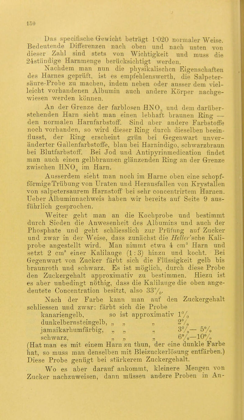 l.'iO Das specifiaclie Grewicht beträgt 1-020 normaler Weise. Bedeutende Differenzen nacli oben und nach unten von dieser Zahl sind stets von Wichtigkeit und muss die 24stiindige Harnmenge berücksichtigt werden. Nachdem man nun die physikalischen Eigenschaften des Harnes geprüft, ist es empfehlen.swerth, die Salpeter- säure-Probe zu machen, indem neben oder ausser dem viel- leicht vorhandenen Albumin auch andere Körper nachge- wiesen werden können. An der Grenze der farblosen HNO^ und dem darüber- stehenden Harn sieht man einen lebhaft braunen Ring — den normalen Harnfarbstoff. Sind aber andere Farbstoffe noch vorhanden, so wird dieser Ring durch dieselben beein- flusst, der Ring erscheint grün bei Gegenwart unver- änderter Gallenfarbstoffe, blau bei Harnindigo, schwarzbraun bei Blutfarbstoff. Bei Jod und Antipyrinmedication findet man auch einen gelbbraunen glänzenden Ring an der Grenze zwischen HNO3 im Harn. Ausserdem sieht man noch im Harne oben eine schopf- förmigeTrübung von Uraten und Herausfallen von Krystallen von salpetersaurem Harnstoff bei sehr concentrirtem Harnen, lieber Albuminnachweis haben wir bereits auf Seite 9 aus- führlich gesprochen. Weiter geht man an die Kochprobe und bestimmt durch Sieden die Anwesenheit des Albumins und auch der Phosphate und geht schliesslich zur Prüfung auf Zucker und zwar in der Weise, dass zunächst die Heller'sche Kali- probe angestellt wird. Man nimmt etwa 4 cm^ Harn und setzt 2 cm einer Kalilauge (1:3) hinzu und kocht. Bei Gegenwart von Zucker färbt sich die Flüssigkeit gelb bis braunroth und schwarz. Es ist möglich, durch diese Probe den Zuckergehalt approximativ zu bestimmen. Hiezu ist es aber unbedingt nöthig, dass die Kalilauge die oben ange- deutete Concentration besitzt, also 33/g. Nach der Farbe kann man auf den Zuckergehalt schliessen und zwar: färbt sich die Probe kanariengelb, so ist approximativ ly^ dunkelbernsteingelb, ., 2V„ jamaikarhumfärbig, „ ., 3%— ö'/o schwarz, „ „ ,., 6/ 0—10° „ (Hat man es mit einem Harn zu thun, der eine dunkle Farbe hat, so muss man denselben mit Bleizuckerlösung entfärben.) Diese Probe genügt bei stärkerem Zuckergehalt. Wo es aber darauf ankommt, kleinere Mengen von Zucker nachzuweisen, dann müssen andere Proben in An-