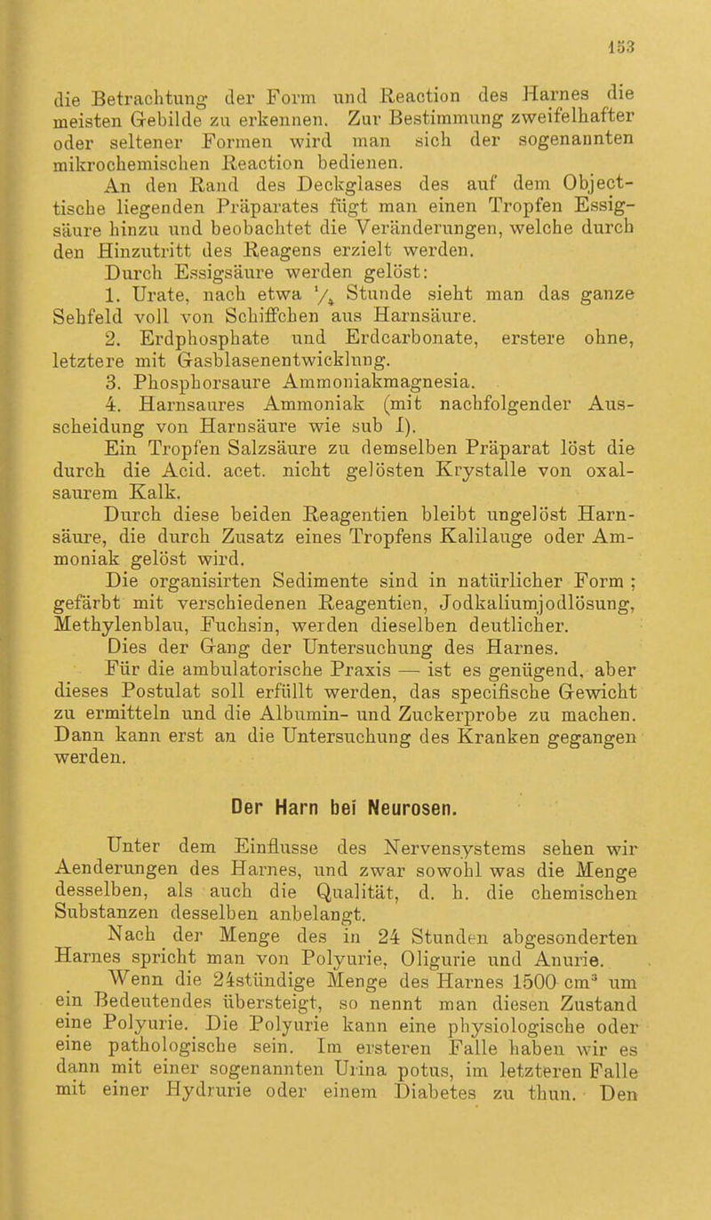 133 die Betrachtung der Form und Reaction des Harnes die meisten Gebilde zu erkennen. Zur Bestimmung zweifelhafter oder seltener Formen wird man sich der sogenannten mikrochemischen Reaction bedienen. An den Rand des Deckglases des auf dem Object- tische liegenden Präparates fügt man einen Tropfen Es.sig- säure hinzu und beobachtet die Veränderungen, welche durch den Hinzutritt des Reagens erzielt werden. Durch Essigsäure werden gelöst: 1. Urate, nach etwa '/^ Stunde sieht man das ganze Sehfeld voll von Schiffchen aus Harnsäure. 2. Erdphosphate und Erdcarbonate, erstere ohne, letztere mit G-asblasenentwicklung. 3. Phosphorsaure Ammoniakmagnesia. 4. Harnsaures Ammoniak (mit nachfolgender Aus- scheidung von Harnsäure wie sub I). Ein Tropfen Salzsäure zu demselben Präparat löst die durch die Acid. acet. nicht gelösten Krystalle von oxal- saurem Kalk. Durch diese beiden Reagentien bleibt ungelöst Harn- säure, die durch Zusatz eines Tropfens Kalilauge oder Am- moniak gelöst wird. Die organisirten Sedimente sind in natürlicher Form ; gefärbt mit verschiedenen Reagentien, Jodkaliumjodlösung, Methylenblau, Fuchsin, werden dieselben deutlicher. Dies der Gang der Untersuchung des Harnes. Für die ambulatorische Praxis — ist es genügend, aber dieses Postulat soll erfüllt werden, das specifische Gewicht zu ermitteln und die Albumin- und Zuckerprobe zu machen. Dann kann erst an die Untersuchung des Kranken gegangen werden. Der Harn bei Neurosen. Unter dem Einflüsse des Nervensystems sehen wir Aenderungen des Harnes, und zwar sowohl was die Menge desselben, als auch die Qualität, d. h. die chemischen Substanzen desselben anbelangt. Nach _ der Menge des in 24 Stunden abgesonderten Harnes spricht man von Polyurie, Oligurie und Anurie. Wenn die 24stündige Menge des Harnes 1500 cm um ein Bedeutendes übersteigt, so nennt man diesen Zustand eine Polyurie. Die Polyurie kann eine physiologische oder eine pathologische sein. Im ersteren Falle haben wir es dann mit einer sogenannten Urina potus, im letzteren Falle mit einer Hydrurie oder einem Diabetes zu thun. Den