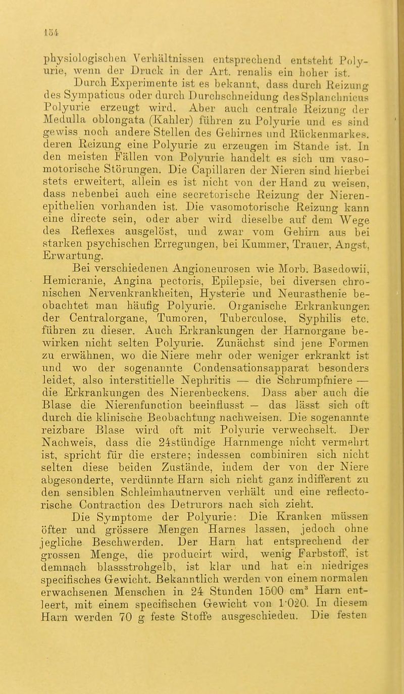 physiologischen Verhältnissen entsprechend entsteht Poly- urie, wenn der Druck in der Art. renalis ein hoher ist. Durch Experimente ist es bekannt, dass durch Reizung des Sympaticus oder durch Durchschneidung desSplanchnicus Polyurie erzeugt wird. Aber auch centrale Reizung der MeduUa oblongata (Kahler) führen zu Polyurie und es sind gewiss noch andere Stellen des Gehirnes und Rückenmarkes, deren Reizung eine Polyurie zu erzeugen im Stande ist. In den meisten Fällen von Polyurie handelt es sich um vaso- motorische Störungen. Die Capillaren der Nieren sind hierbei stets erweitert, allein es ist nicht von der Hand zu weisen, dass nebenbei auch eine secretorische Reizung der Nieren- epithelien vorhanden ist. Die vasomotorische Reizung kann eine directe sein, oder aber wird dieselbe auf dem Wege des Reflexes ausgelöst, und zwar vom Gehirn aus bei starken psychischen Erregungen, bei Kummer, Trauer, Angst, Erwartung. Bei verschiedenen Angioneurosen wie Morb. Basedowii, Hemicranie, Angina pectoris, Epilepsie, bei diversen chro- nischen Nervenkrankheiten, Hysterie und Neurasthenie be- obachtet man häufig Polyurie. Organische Erkrankungen der Centraiorgane, Tumoren, Tuberculose, Syphilis etc. führen zu dieser. Auch Erkrankungen der Harnorgane be- wirken nicht selten Polyurie. Zunächst sind jene Formen zu erwähnen, wo die Niere mehr oder weniger erkrankt ist und wo der sogenannte Condensationsapparat besonders leidet, also interstitielle Nephritis — die Schrumpfniere — die Erkrankungen des Nierenbeckens. Dass aber auch die Blase die Nierenfunction beeinflusst — das lässt sich oft durch die klinische Beobachtung nachweisen. Die sogenannte reizbare Blase wird oft mit Polyurie verwechselt. Der Nachweis, dass die 24stündige Harnmenge nicht vermehrt ist, spricht für die erstere; indessen combiniren sich nicht selten diese beiden Zustände, indem der von der Niere abgesonderte, verdünnte Harn sich nicht ganz indifferent zu den sensiblen Schleimhautnerven verhält und eine reflecto- rische Contraction des Detrurors nach sich zieht. Die Symptome der Polyurie: Die Kranken müssen öfter und grössere Mengen Harnes lassen, jedoch ohne jegliche Beschwerden. Der Harn hat entsprechend der grossen Menge, die producirt wird, wenig Farbstoff, ist demnach blassstrohgelb, ist klar und hat ein niedriges specifisches Gewicht. Bekanntlich werden von einem normalen erwachsenen Menschen in 24 Stunden 1500 cm* Harn ent- leert, mit einem specifischen Gewicht von 1-020. In diesem Harn werden 70 g feste Stoffe ausgeschiedeu. Die festen