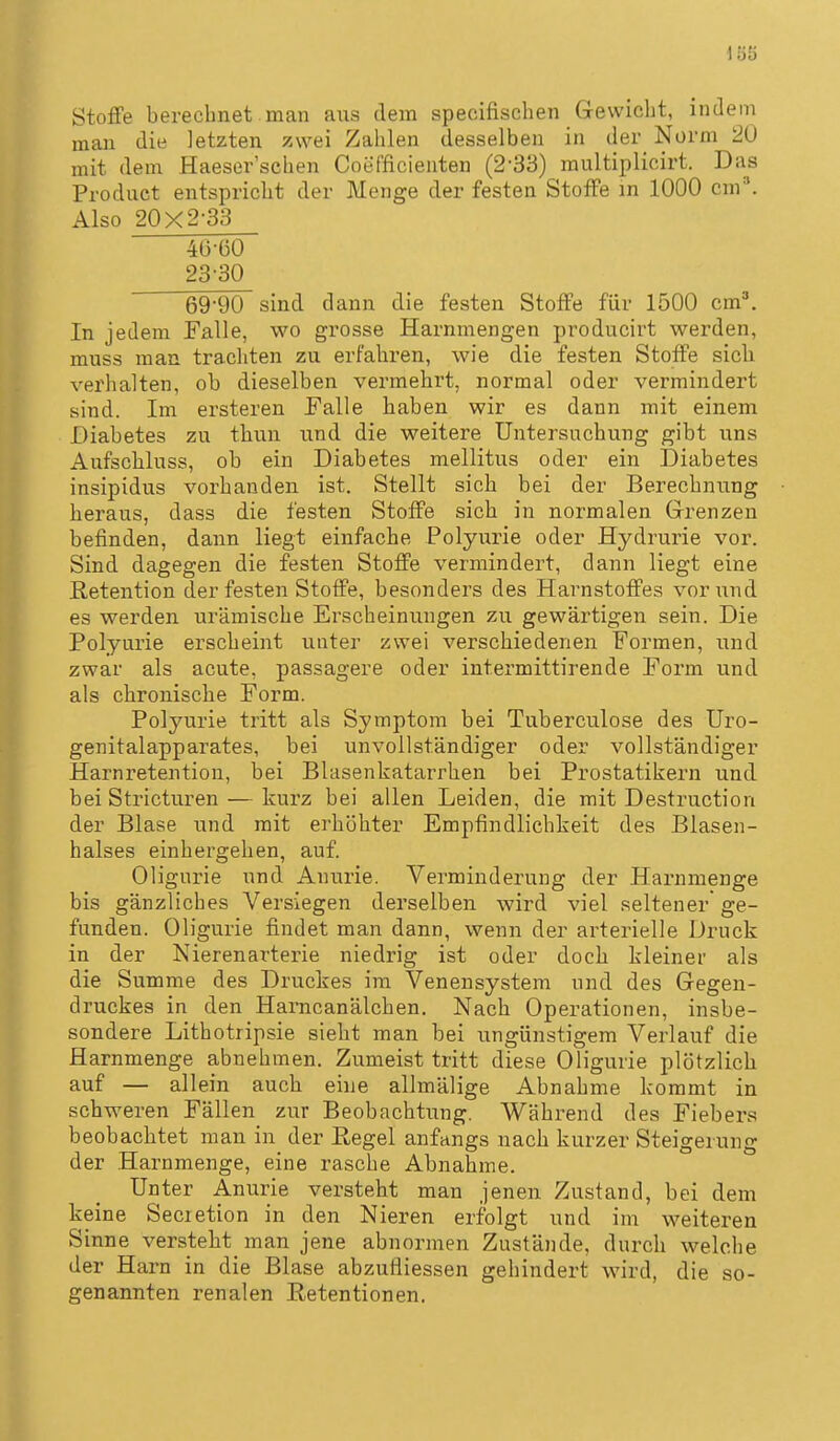 1Ö5 Stoffe berechnet man aus dem specifischen Gewicht, indem man die letzten zwei Zahlen desselben in der Norm 20 mit dem Haeser'schen Coefficienten (2-33) raultiplicirt. Das Product entspricht der Menge der festen Stoffe in 1000 cm*. Also 20x2-33 4G-Ü0 23-30 69-90 sind dann die festen Stoffe für 1500 cm'. In jedem Falle, wo grosse Harnmengen producirt werden, muss man tracliten zu erfahren, wie die festen Stoffe sicli verhalten, ob dieselben vermehrt, normal oder vermindert sind. Im ersteren Falle haben wir es dann mit einem Diabetes zu thun und die weitere Untersuchung gibt uns Aufschluss, ob ein Diabetes mellitus oder ein Diabetes insipidus vorhanden ist. Stellt sich bei der Berechnung heraus, dass die festen Stoffe sich in normalen Grenzen befinden, dann liegt einfache Polyurie oder Hydrurie vor. Sind dagegen die festen Stoffe vermindert, dann liegt eine Retention der festen Stoffe, besonders des Harnstoffes vor und es werden urämische Erscheinungen zu gewärtigen sein. Die Polyurie erscheint unter zwei verschiedenen Formen, und zwar als acute, passagere oder intermittirende Form und als chronische Form. Polyurie tritt als Symptom bei Tuberculose des Uro- genitalapparates, bei unvollständiger oder vollständiger Harnretention, bei Blasenkatarrhen bei Prostatikern und bei Stricturen — kurz bei allen Leiden, die mit Destruction der Blase und mit erhöhter Empfindlichkeit des Blasen- halses einhergehen, auf. Oligurie und Anurie. Verminderung der Harnmenge bis gänzliches Versiegen derselben wird viel seltener' ge- funden. Oligurie findet man dann, wenn der arterielle Druck in der Nierenarterie niedrig ist oder doch kleiner als die Summe des Druckes im Venensystem und des Gegen- druckes in den Haracanälchen, Nach Operationen, insbe- sondere Lithotripsie sieht man bei ungünstigem Verlauf die Harnmenge abnehmen. Zumeist tritt diese Oligurie plötzlich auf — allein auch eine allmälige Abnahme kommt in schweren Fällen zur Beobachtung. Während des Fiebers beobachtet man in der Regel anfangs nach kurzer Steigerung der Harnmenge, eine rasche Abnahme. Unter Anurie versteht man jenen Zustand, bei dem keine Secietion in den Nieren erfolgt und im weiteren Sinne versteht man jene abnormen Zustände, durch welche der Harn in die Blase abzufliessen gehindert wird, die so- genannten renalen Retentionen.